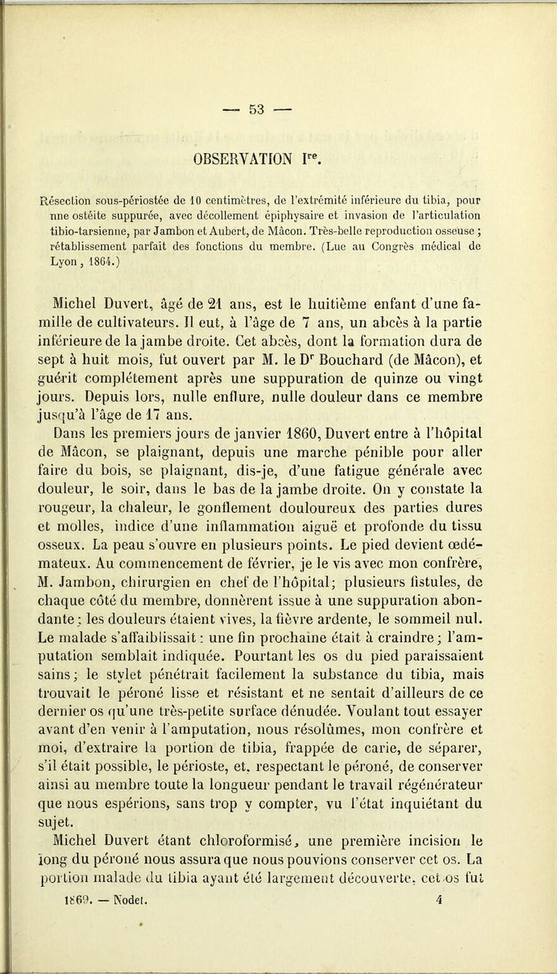 OBSERVATION F®. Réseclion sous-périostée de 10 centimètres, de l’extrémité inférieure du tibia, pour une ostéite suppurée, avec décollement épiphysaire et invasion de l’articulation tibio-tarsienne, par Jambon et Aubert, de Mâcon. Très-belle reproduction osseuse ; rétablissement parfait des fonctions du membre. (Lue au Congrès médical de Lyon, 1864.) Michel Ouvert, âgé de 21 ans, est le huitième enfant d’une fa- mille de cultivateurs. Il eut, à l’âge de 7 ans, un abcès à la partie inférieure de la jambe droite. Cet abcès, dont la formation dura de sept à huit mois, fut ouvert par M. le D’’ Bouchard (de Mâcon), et guérit complètement après une suppuration de quinze ou vingt jours. Depuis lors, nulle enflure, nulle douleur dans ce membre jusqu’à l’âge de 17 ans. Dans les premiers jours de janvier 1860, Ouvert entre à l’hôpital de Mâcon, se plaignant, depuis une marche pénible pour aller faire du bois, se plaignant, dis-je, d’une fatigue générale avec douleur, le soir, dans le bas de la jambe droite. On y constate la rougeur, la chaleur, le gonflement douloureux des parties dures et molles, indice d’une inflammation aiguë et profonde du tissu osseux. La peau s’ouvre en plusieurs points. Le pied devient œdé- mateux. Au commencement de février, je le vis avec mon confrère, M. Jambon, chirurgien en chef de l’hôpital; plusieurs fistules, de chaque côté du membre, donnèrent issue à une suppuration abon- dante; les douleurs étaient vives, la fièvre ardente, le sommeil nul. Le malade s’affaiblissait : une fin prochaine était à craindre; l’am- putation semblait indiquée. Pourtant les os du pied paraissaient sains; le stylet pénétrait facilement la substance du tibia, mais trouvait le péroné lisse et résistant et ne sentait d’ailleurs de ce dernier os qu’une très-petite surface dénudée. Voulant tout essayer avant d’en venir à l’amputation, nous résolûmes, mon confrère et moi, d’extraire la portion de tibia, frappée de carie, de séparer, s’il était possible, le périoste, et, respectant le péroné, de conserver ainsi au membre toute la longueur pendant le travail régénérateur que nous espérions, sans trop y compter, vu l’état inquiétant du sujet. Michel Duvert étant chloroformisé, une première incision le long du péroné nous assura que nous pouvions conserver cet os. La portion malade du tibia ayant été largement découverte, cet-os fui 1869. — Kodet. 4
