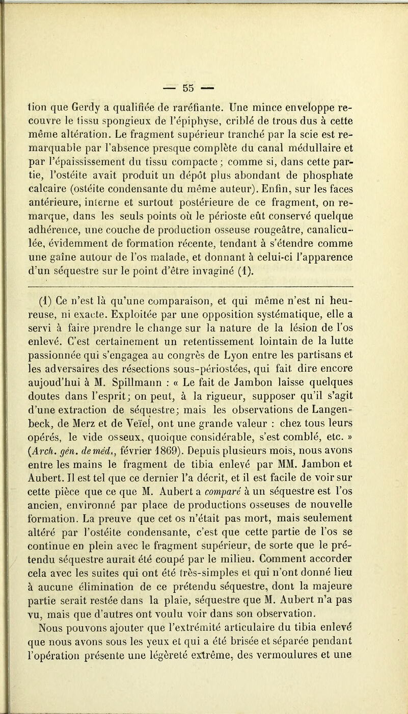 lion que Gerdy a qualifiée de raréfiante. Une mince enveloppe re- couvre le tissu spongieux de l’épiphyse, criblé de trous dus à cette même altération. Le fragment supérieur tranché par la scie est re- marquable par l’absence presque complète du canal médullaire et par l’épaississement du tissu compacte ; comme si, dans cette par- tie, l’ostéite avait produit un dépôt plus abondant de phosphate calcaire (ostéite condensante du même auteur). Enfin, sur les faces antérieure, interne et surtout postérieure de ce fragment, on re- marque, dans les seuls points où le périoste eût conservé quelque adhérence, une couche de production osseuse rougeâtre, canalicu- lée, évidemment de formation récente, tendant à s’étendre comme une gaine autour de l’os malade, et donnant à celui-ci l’apparence d’un séquestre sur le point d’être invaginé (1). (1) Ce n’est là qu’une comparaison, et qui même n’est ni heu- reuse, ni exacte. Exploitée par une opposition systématique, elle a servi à faire }>rendre le change sur la nature de la lésion de l’os enlevé. C’est certainement un retentissement lointain de la lutte passionnée qui s’engagea au congrès de Lyon entre les partisans et les adversaires des résections sous-périostées, qui fait dire encore aujoud’hui à M. Spillmann ; « Le fait de Jambon laisse quelques doutes dans l’esprit; on peut, à la rigueur, supposer qu’il s’agit d’une extraction de séquestre; mais les observations de Langen- beck, de Merz et de Veïel, ont une grande valeur : chez tous leurs opérés, le vide osseux, quoique considérable, s’est comblé, etc. » {Arch. gén. deméd., février 1869). Depuis plusieurs mois, nous avons entre les mains le fragment de tibia enlevé par MM. Jambon et Aubert. Il est tel que ce dernier l’a décrit, et il est facile de voir sur cette pièce que ce que M. Aubert a comparé à un séquestre est l’os ancien, environné par place de productions osseuses de nouvelle formation. La preuve que cet os n’était pas mort, mais seulement altéré par l’ostéite condensante, c’est que cette partie de l’os se continue en plein avec le fragment supérieur, de sorte que le pré- tendu séquestre aurait été coupé par le milieu. Comment accorder cela avec les suites qui ont été très-simples et qui n’ont donné lieu à aucune élimination de ce prétendu séquestre, dont la majeure partie serait restée dans la plaie, séquestre que M. Aubert n’a pas vu, mais que d’autres ont voulu voir dans son observation. Nous pouvons ajouter que l’extrémité articulaire du tibia enlevé que nous avons sous les yeux et qui a été brisée et séparée pendant l’opération présente une légèreté extrême, des vermoulures et une