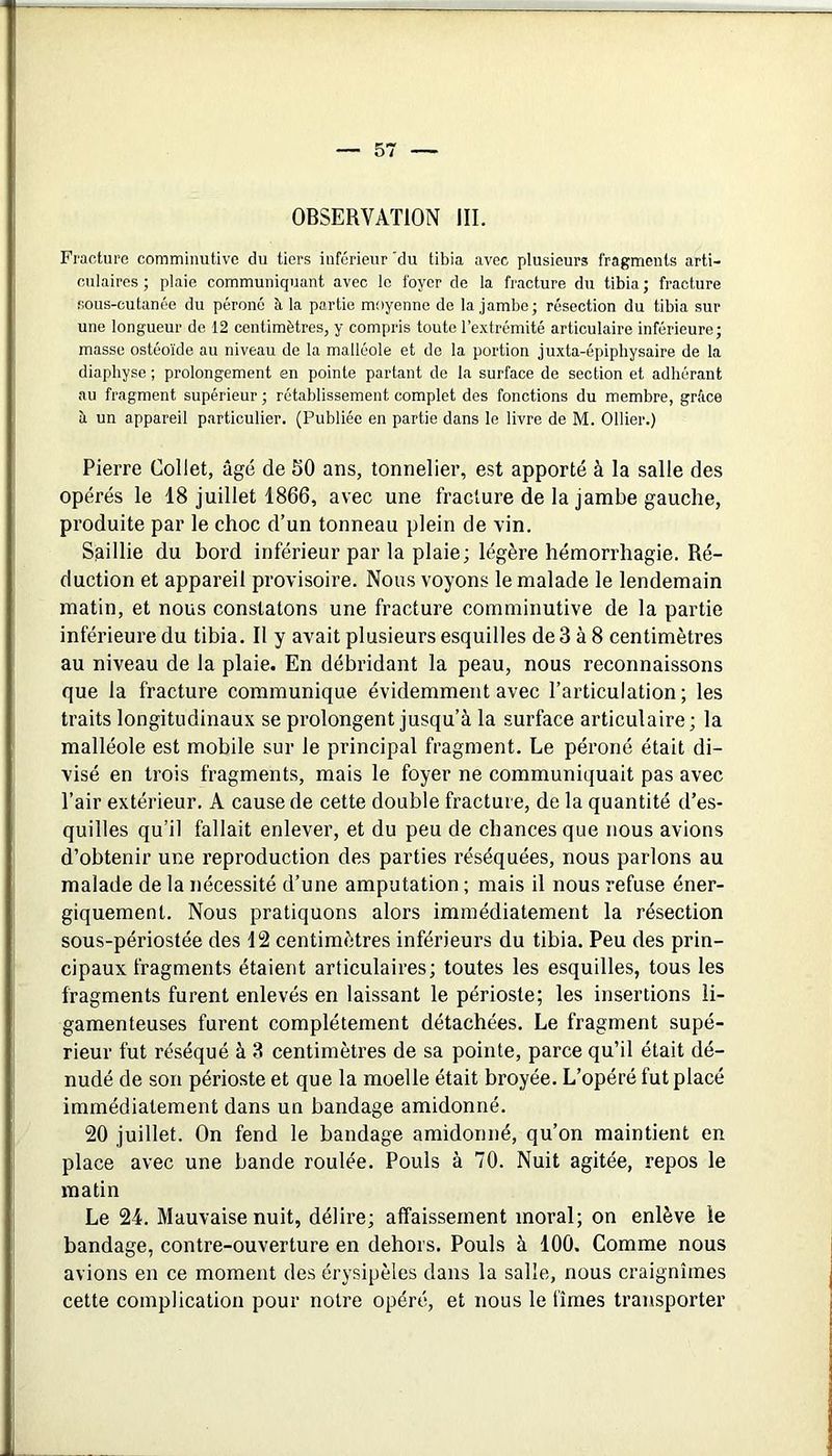 OBSERVATION III. Fracture commiimtivc du tiers inférieur 'du tibia avec plusieurs fragments arti- culaires ; plaie communiquant avec le foyer de la fracture du tibia ; fracture sous-cutanée du péroné à la partie moyenne de la jambe; résection du tibia sur une longueur de 12 centimètres, y compris toute l’extrémité articulaire inférieure; masse ostéoïde au niveau de la malléole et de la portion juxta-épiphysaire de la diaphyse ; prolongement en pointe partant de la surface de section et adhérant au fragment supérieur ; rétablissement complet des fonctions du membre, grâce à un appareil particulier. (Publiée en partie dans le livre de M. Ollier.) Pierre Collet, âgé de 50 ans, tonnelier, est apporté à la salle des opérés le 18 juillet 1866, avec une fracture de la jambe gauche, produite par le choc d’un tonneau plein de vin. Saillie du bord inférieur par la plaie; légère hémorrhagie. Ré- duction et appareil provisoire. Nous voyons le malade le lendemain matin, et nous constatons une fracture comminutive de la partie inférieure du tibia. Il y avait plusieurs esquilles de 3 à 8 centimètres au niveau de la plaie. En débridant la peau, nous reconnaissons que la fracture communique évidemment avec l’articulation; les traits longitudinaux se prolongent jusqu’à la surface articulaire; la malléole est mobile sur le principal fragment. Le péroné était di- visé en trois fragments, mais le foyer ne communiquait pas avec l’air extérieur, A cause de cette double fracture, de la quantité d’es- quilles qu’il fallait enlever, et du peu de chances que nous avions d’obtenir une reproduction des parties réséquées, nous parlons au malade de la nécessité d’une amputation ; mais il nous refuse éner- giquement. Nous pratiquons alors immédiatement la résection sous-périostée des 12 centimètres inférieurs du tibia. Peu des prin- cipaux fragments étaient articulaires; toutes les esquilles, tous les fragments furent enlevés en laissant le périoste; les insertions li- gamenteuses furent complètement détachées. Le fragment supé- rieur fut réséqué à 3 centimètres de sa pointe, parce qu’il était dé- nudé de son périoste et que la moelle était broyée. L’opéré fut placé immédiatement dans un bandage amidonné. 20 juillet. On fend le bandage amidonné, qu’on maintient en place avec une bande roulée. Pouls à 70. Nuit agitée, repos le matin Le 24. Mauvaise nuit, délire; affaissement moral; on enlève le bandage, contre-ouverture en dehors. Pouls à 100. Comme nous avions en ce moment des érysipèles dans la salle, nous craignîmes cette complication pour notre opéré, et nous le fîmes transporter