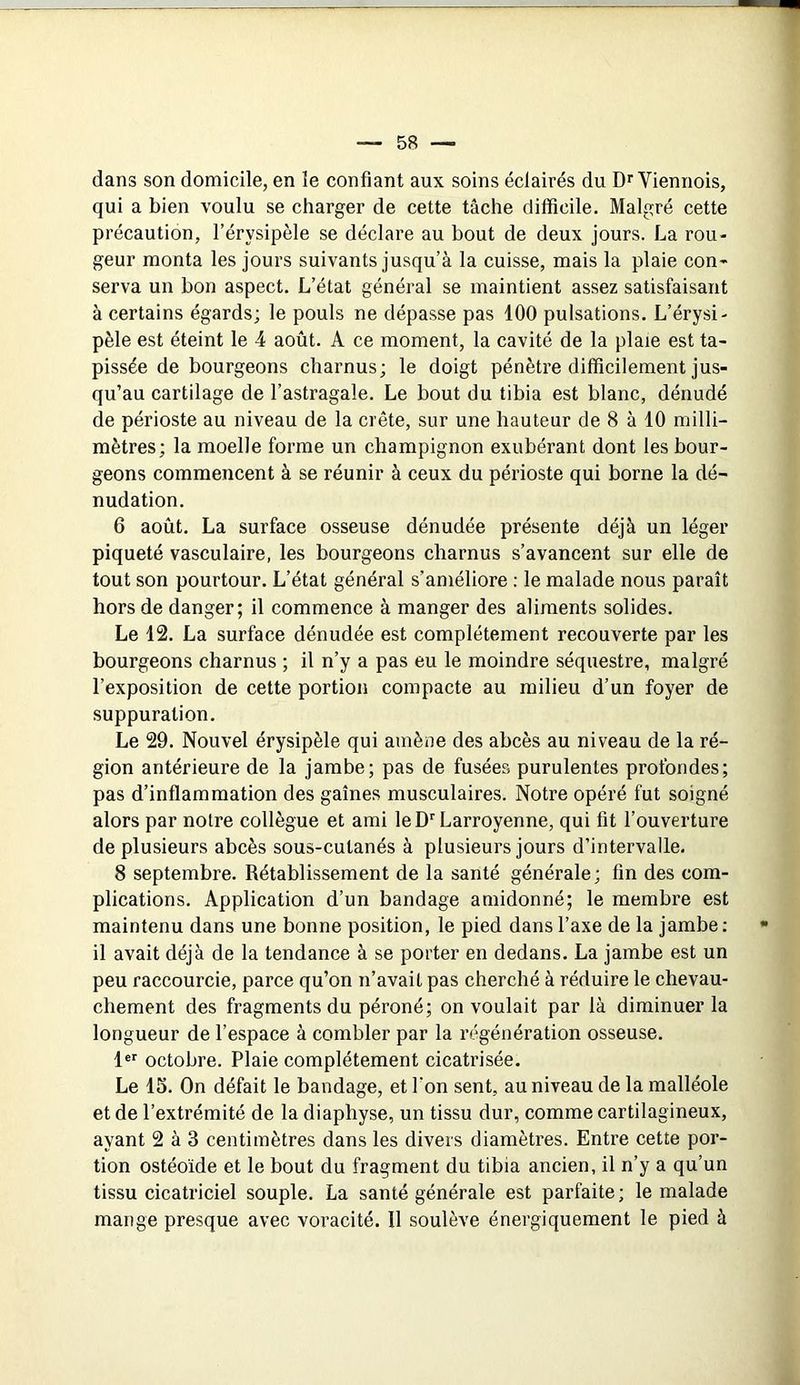 dans son domicile, en le confiant aux soins éclairés du D>'Viennois, qui a bien voulu se charger de cette tâche difficile. Malgré cette précaution, l’érysipèle se déclare au bout de deux jours. La rou- geur monta les jours suivants jusqu’à la cuisse, mais la plaie con- serva un bon aspect. L’état général se maintient assez satisfaisant à certains égards; le pouls ne dépasse pas 100 pulsations. L’érysi- pèle est éteint le 4 août. A ce moment, la cavité de la plaie est ta- pissée de bourgeons charnus; le doigt pénètre difficilement jus- qu’au cartilage de l’astragale. Le bout du tibia est blanc, dénudé de périoste au niveau de la crête, sur une hauteur de 8 à 10 milli- mètres; la moelle forme un champignon exubérant dont les bour- geons commencent à se réunir à ceux du périoste qui borne la dé- nudation. 6 août. La surface osseuse dénudée présente déjà un léger piqueté vasculaire, les bourgeons charnus s’avancent sur elle de tout son pourtour. L’état général s’améliore : le malade nous paraît hors de danger; il commence à manger des aliments solides. Le 12. La surface dénudée est complètement recouverte par les bourgeons charnus ; il n’y a pas eu le moindre séquestre, malgré l’exposition de cette portion compacte au milieu d’un foyer de suppuration. Le 29. Nouvel érysipèle qui amène des abcès au niveau de la ré- gion antérieure de la jambe; pas de fusées purulentes profondes; pas d’inflammation des gaines musculaires. Notre opéré fut soigné alors par notre collègue et ami leD‘'Larroyenne, qui fit l’ouverture de plusieurs abcès sous-cutanés à plusieurs jours d’intervalle. 8 septembre. Rétablissement de la santé générale; fin des com- plications. Application d’un bandage amidonné; le membre est maintenu dans une bonne position, le pied dans l’axe de la jambe; il avait déjà de la tendance à se porter en dedans. La jambe est un peu raccourcie, parce qu’on n’avait pas cherché à réduire le chevau- chement des fragments du péroné; on voulait par là diminuer la longueur de l’espace à combler par la régénération osseuse. !«'■ octobre. Plaie complètement cicatrisée. Le 15. On défait le bandage, et l’on sent, au niveau de la malléole et de l’extrémité de la diaphyse, un tissu dur, comme cartilagineux, ayant 2 à 3 centimètres dans les divers diamètres. Entre cette por- tion ostéoïde et le bout du fragment du tibia ancien, il n’y a qu’un tissu cicatriciel souple. La santé générale est parfaite ; le malade mange presque avec voracité. 11 soulève énergiquement le pied à