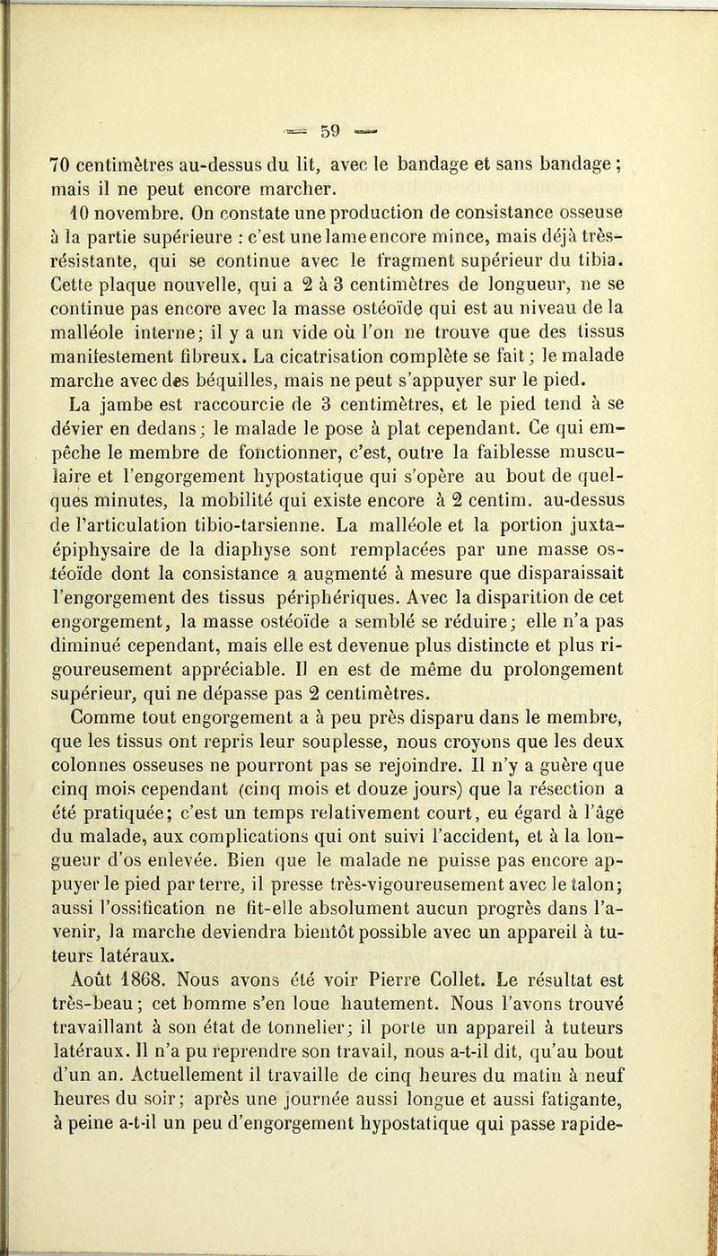 70 centimètres au-dessus du lit, avec le bandage et sans bandage ; mais il ne peut encore marcher. 40 novembre. On constate une production de consistance osseuse à la partie supérieure : c’est une lame encore mince, mais déjà très- résistante, qui se continue avec le fragment supérieur du tibia. Cette plaque nouvelle, qui a 2 à 3 centimètres de longueur, ne se continue pas encore avec la masse ostéoïde qui est au niveau de la malléole interne; il y a un vide où l’on ne trouve que des tissus manilestement fibreux. La cicatrisation complète se fait ; le malade marche avec des béquilles, mais ne peut s’appuyer sur le pied. La jambe est raccourcie de 3 centimètres, et le pied tend à se dévier en dedans; le malade le pose à plat cependant. Ce qui em- pêche le membre de fonctionner, c’est, outre la faiblesse muscu- laire et l’engorgement hypostatique qui s’opère au bout de quel- ques minutes, la mobilité qui existe encore à 2 centim. au-dessus de l’articulation tibio-tarsienne. La malléole et la portion juxta- épiphysaire de la diaphyse sont remplacées par une masse os- téoïde dont la consistance a augmenté à mesure que disparaissait l’engorgement des tissus périphériques. Avec la disparition de cet engorgement, la masse ostéoïde a semblé se réduire; elle n’a pas diminué cependant, mais elle est devenue plus distincte et plus ri- goureusement appréciable. Il en est de même du prolongement supérieur, qui ne dépasse pas 2 centimètres. Comme tout engorgement a à peu près disparu dans le membre, que les tissus ont repris leur souplesse, nous croyons que les deux colonnes osseuses ne pourront pas se rejoindre. Il n’y a guère que cinq mois cependant (cinq mois et douze jours) que la résection a été pratiquée; c’est un temps relativement court, eu égard à l’âge du malade, aux complications qui ont suivi l’accident, et à la lon- gueur d’os enlevée. Bien que le malade ne puisse pas encore ap- puyer le pied parterre, il presse très-vigoureusement avec le talon; aussi l’ossification ne fit-elle absolument aucun progrès dans l’a- venir, la marche deviendra bientôt possible avec un appareil à tu- teurs latéraux. Août 1868. Nous avons été voir Pierre Collet. Le résultat est très-beau ; cet homme s’en loue hautement. Nous l’avons trouvé travaillant à son état de tonnelier; il porte un appareil à tuteurs latéraux. Il n’a pu reprendre son travail, nous a-t-il dit, qu’au bout d’un an. Actuellement il travaille de cinq heures du matin à neuf heures du soir; après une journée aussi longue et aussi fatigante, à peine a-t-il un peu d’engorgement hypostatique qui passe rapide-