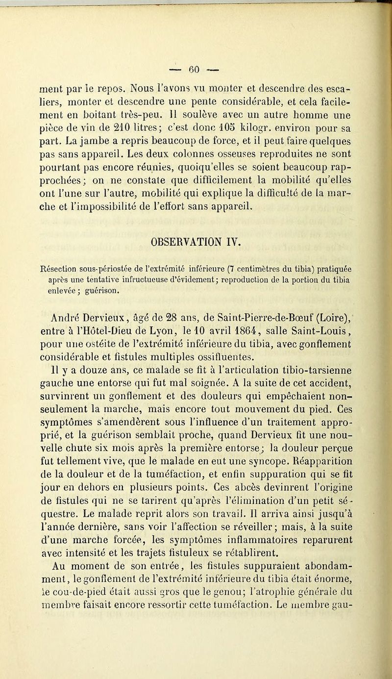 ment par ie repos. Nous l’avons vu monter et descendre des esca- liers, monter et descendre une pente considérable, et cela facile- ment en boitant très-peu. Il soulève avec un autre homme une pièce de vin de 210 litres; c’est donc 105 kilogr. environ pour sa part. La jambe a repris beaucoup de force, et il peut faire quelques pas sans appareil. Les deux colonnes osseuses reproduites ne sont pourtant pas encore réunies, quoiqu’elles se soient beaucoup rap- prochées; on ne constate que difficilement la mobilité qu’elles ont l’une sur l’autre, mobilité qui explique la difficulté de la mar- che et l’impossibilité de l’effort sans appareil. OBSERVATION IV. Résection sous-périostée de l’extrémité inférieure (7 centimètres du tibia) pratiquée après une tentative infructueuse d’évidement; reproduction de la portion du tibia enlevée; guérison. André Dervieux, âgé de 28 ans, de Saint-Pierre-de-Bœuf (Loire), entre à l’Hôtel-Dieu de Lyon, le 10 avril 1864, salle Saint-Louis, pour une ostéite de l’extrémité inférieure du tibia, avec gonflement considérable et fistules multiples ossifluentes. 11 y a douze ans, ce malade se fit à l’articulation tibio-tarsienne gauche une entorse qui fut mal soignée. A la suite de cet accident, survinrent un gonflement et des douleurs qui empêchaient non- seulement la marche, mais encore tout mouvement du pied. Ces symptômes s’amendèrent sous l’influence d’un traitement appro- prié, et la guérison semblait proche, quand Dervieux fit une nou- velle chute six mois après la première entorse; la douleur perçue fut tellement vive, que le malade en eut une syncope. Réapparition de la douleur et de la tuméfaction, et enfin suppuration qui se fit jour en dehors en plusieurs points. Ces abcès devinrent l’origine de fistules qui ne se tarirent qu’après l’élimination d’un petit sé- questre. Le malade reprit alors son travail. Il arriva ainsi jusqu’à l’année dernière, sans voir l’affection se réveiller; mais, à la suite d’une marche forcée, les symptômes inflammatoires reparurent avec intensité et les trajets fistuleux se rétablirent. Au moment de son entrée, les fistules suppuraient abondam- ment, le gonflement de l’extrémité inférieure du tibia était énorme, le cou-de-pied était aussi gros que le genou; l’atrophie générale du membre faisait encore ressortir cette tuméfaction. Le membre gau-