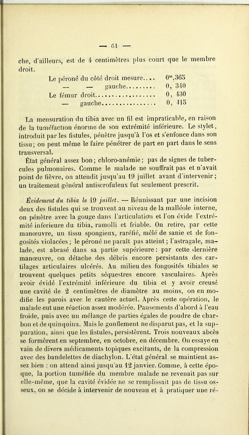 che, d’ailleurs, est de 4 centimètres plus court que le membre droit. Le péroné du côté droit mesure.... 0“,365 — gauche......... 0, 340 Le fémur droit 0, 430 — gauche 0, -HS La mensuration du tibia avec un fd est impraticable, en raison de la tuméfaction énorme de son extrémité inférieure. Le stylet, introduit par les fistules, pénètre jusqu’à l’os et s’enfonce dans son tissu; on peut même le faire pénétrer de part en part dans le sens transversal. État général assez bon; chloro-anémie; pas de signes de tuber- cules pulmonaires. Comme le malade ne souffrait pas et n’avait point (le fièvre, on attendit jusqu’au 19 juillet avant d’intervenir ; un traitement général antiscrofuleux fut seulement prescrit. Évidement du tibia le 19 juillet. — Réunissant par une incision deux des fistules qui se trouvent au niveau de la malléole interne, on pénètre avec la gouge dans l’articulatiaii et l’on évide l’extré- mité inferieure du tibia, ramolli et friable. On retire, par cette manœuvre, un tissu spongieux, raréfié, mêlé de sanie et de fon- gosités violacées ; le péroné ne paraît pas atteint ; l’astragale, ma- lade, est abrasé dans sa partie supérieure: par cette dernière manœuvre, on détache des débris encore persistants des car- tilages articulaires ulcérés. Au milieu des fongosités tibiales se trouvent quelques petits séquestres encore vasculaires. Après avoir évidé l’extrémité inférieure du tibia et y avoir creusé une cavité de 2 centimètres de diamètre au moins, on en mo- difie les parois avec le cautère actuel. Après cette opération, le malade eut une réaction assez modérée. Pansements d’abord à l’eau froide, puis avec un mélange de parties égales de poudre de char- bon et cle quinquina. Mais le gonflement ne disparut pas, et la sup- puration, ainsi que les fistules, persistèrent. Trois nouveaux abcès se formèrent en septembre, en octobre, en décembre. On essaye en vain de divers médicaments topiques excitants, de la compression avec des bandelettes de diachylon. L’état général se maintient as- sez bien : on attend ainsi jusqu’au 12 janvier. Comme, à cette épo- que, la portion tuméfiée du membre malade ne revenait pas sur elle-même, que la cavité évidée ne se remplissait pas de tissu os- seux, on se décide à intervenir de nouveau et à pratiquer une ré-