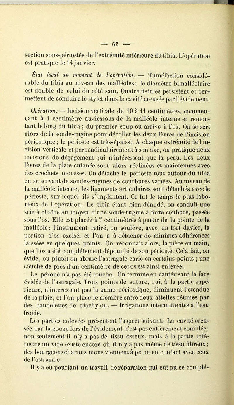 section sous-périostée de l’extrémité inférieure du tibia. L’opération est pratique le 14 janvier. État local au moment ie ropération. — Tuméfaction considé- rable du tibia au niveau des malléoles; le diamètre bimalléolaire est double de celui du côté sain. Quatre fistules persistent et per- mettent de conduire le stylet dans la cavité creusée par Tévidement. Opération. —Incision verticale de 10 à 41 centimètres, commen- çant à 1 centimètre au-dessous de la malléole interne et remon- tant le long du tibia ; du premier coup ou arrive à l’os. On se sert alors de la sonde-rugine pour décoller les deux lèvres de l’incision périostique; le périoste est très-épaissi. A chaque extrémité de l’in- cision verticale et perpendiculairement à son axe, on pratique deux incisions de dégagement qui n’intéressent que la peau. Les deux lèvres de la plaie cutanée sont alors réclinées et maintenues avec des crochets mousses. On détache le périoste tout autour du tibia en se servant de sondes-rugines de courbures variées. Au niveau de la malléole interne, les ligaments articulaires sont détachés avec le périoste, sur lequel ils s’implantent. Ce fut le temps le plus labo- rieux de l’opération. Le tibia étant bien dénudé, on conduit une scie à chaîne au moyen d’une sonde-rugine à forte coubure, passée sous l’os. Elle est placée à 7 centimètres à partir de la pointe de la malléole; l’instrument retiré, on soulève, avec un fort davier, la portion d’os excisé, et l’on a à détacher de minimes adhérences laissées en quelques points. On reconnaît alors, la pièce en main, que l’os a été complètement dépouillé de son périoste. Cela fait, on évide, ou plutôt on abrase l’astragale carié en certains points ; une couche de près d’un centimètre de cet os est ainsi enlevée. Le péroné n’a pas été touché. On termine en cautérisant la face évidée de l’astragale. Trois points de suture, qui, à la partie supé- rieure, n’intéressent pas la gaîne périostique, diminuent l’étendue de la plaie, et l’on place le membre entre deux attelles réunies par des bandelettes de diachylon. — Irrigations intermittentes à l’eau froide. Les parties enlevées présentent l’aspect suivant. La cavité creu- sée par la gouge lors de l’évidement n’est pas entièrement comblée; non-seulement il n’y a pas de tissu osseux, mais à la partie infé- rieure un vide existe encore où il n’y a pas même de tissu fibreux ; des bourgeons charnus mous viennent à peine en contact avec ceux de l’astragale. 11 y a eu pourtant un travail de réparation qui eût pu se complé-
