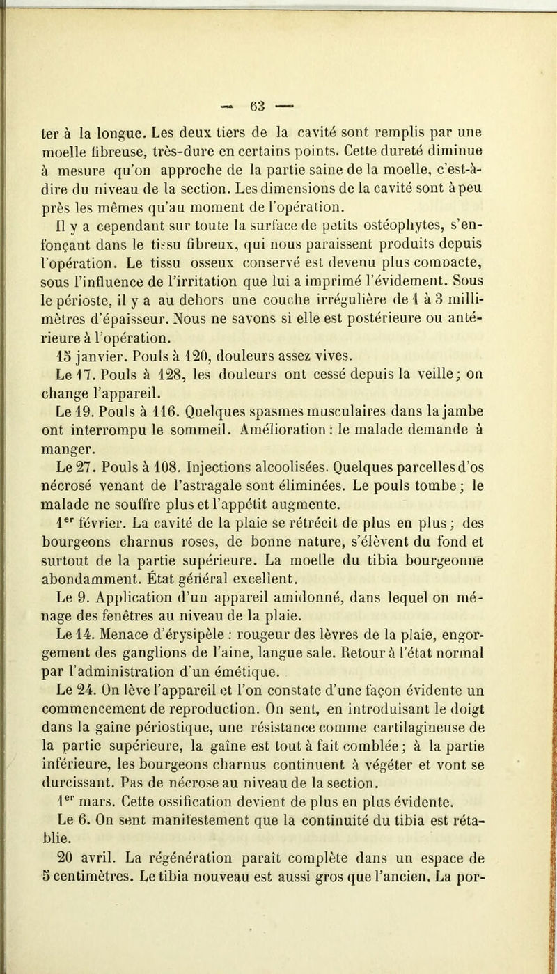 ter à la longue. Les deux tiers de la cavité sont remplis par une moelle fibreuse, très-dure en certains points. Cette dureté diminue à mesure qu’on approche de la partie saine de la moelle, c’est-à- dire du niveau de la section. Les dimensions de la cavité sont à peu près les mêmes qu’au moment de l’opération. 11 y a cependant sur toute la surface de petits ostéophytes, s’en- fonçant dans le tissu fibreux, qui nous paraissent produits depuis l’opération. Le tissu osseux conservé est devenu plus comoacte, sous l’influence de l’irritation que lui a imprimé l’évidement. Sous le périoste, il y a au dehors une couche irrégulière de 1 à 3 milli- mètres d’épaisseur. Nous ne savons si elle est postérieure ou anté- rieure à l’opération. 15 janvier. Pouls à 120, douleurs assez vives. Le 17. Pouls à 128, les douleurs ont cessé depuis la veille; on change l’appareil. Le 19. Pouls à 116. Quelques spasmes musculaires dans la jambe ont interrompu le sommeil. Amélioration : le malade demande à manger. Le 27. Pouls à 108. Injections alcoolisées. Quelques parcelles d’os nécrosé venant de l’astragale sont éliminées. Le pouls tombe ; le malade ne souffre plus et l’appétit augmente. l® février. La cavité de la plaie se rétrécit de plus en plus ; des bourgeons charnus roses, de bonne nature, s’élèvent du fond et surtout de la partie supérieure. La moelle du tibia bourgeonne abondamment. État général excellent. Le 9. Application d’un appareil amidonné, dans lequel on mé- nage des fenêtres au niveau de la plaie. Le 14. Menace d’érysipèle ; rougeur des lèvres de la plaie, engor- gement des ganglions de l’aine, langue sale. Retour à l'état normal par l’administration d’un émétique. Le 24. On lève l’appareil et l’on constate d’une façon évidente un commencement de reproduction. On sent, en introduisant le doigt dans la gaine périostique, une résistance comme cartilagineuse de la partie supérieure, la gaine est tout à fait comblée; à la partie inférieure, les bourgeons charnus continuent à végéter et vont se durcissant. Pas de nécroseau niveau de la section. l® mars. Cette ossification devient de plus en plus évidente. Le 6. On sent manifestement que la continuité du tibia est réta- blie. 20 avril. La régénération parait complète dans un espace de 5 centimètres. Le tibia nouveau est aussi gros que l’ancien. La por-