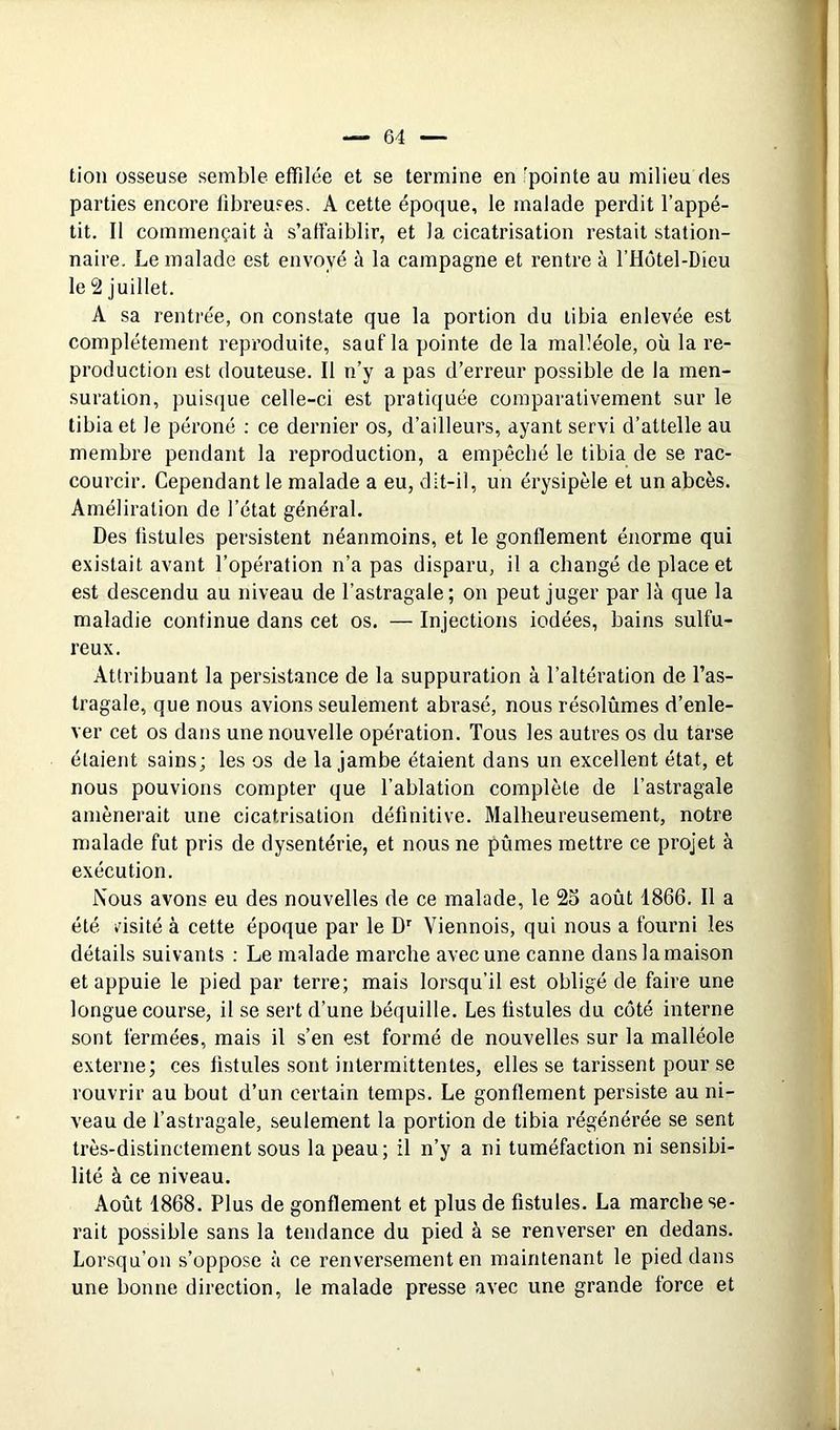 tion osseuse semble effilée et se termine en 'pointe au milieu fies parties encore fibreuses. A cette époque, le malade perdit l’appé- tit. Il commençait à s’affaiblir, et la cicatrisation restait station- naire. Le malade est envoyé à la campagne et rentre à rHôtel-Dieu le 2 juillet. A sa rentrée, on constate que la portion du tibia enlevée est complètement reproduite, sauf la pointe de la malléole, où la re- production est douteuse. Il n’y a pas d’erreur possible de la men- suration, puis(}ue celle-ci est pratiquée comparativement sur le tibia et le péroné ; ce dernier os, d’ailleurs, ayant servi d’attelle au membre pendant la reproduction, a empêché le tibia de se rac- courcir. Cependant le malade a eu, dit-il, un érysipèle et un abcès. Améliralion de l’état général. Des fistules persistent néanmoins, et le gonflement énorme qui existait avant l’opération n’a pas disparu, il a changé de place et est descendu au niveau de l’astragale; on peut juger par là que la maladie continue dans cet os. — Injections iodées, bains sulfu- reux. Attribuant la persistance de la suppuration à l’altération de l’as- tragale, que nous avions seulement abrasé, nous résolûmes d’enle- ver cet os dans une nouvelle opération. Tous les autres os du tarse étaient sains; les os de la jambe étaient dans un excellent état, et nous pouvions compter que l’ablation complète de l’astragale amènerait une cicatrisation définitive. Malheureusement, notre malade fut pris de dysenterie, et nous ne pûmes mettre ce projet à exécution. Nous avons eu des nouvelles de ce malade, le 25 août 1866. Il a été v'isité à cette époque par le D' Viennois, qui nous a fourni les détails suivants : Le malade marche avec une canne dans la maison et appuie le pied par terre; mais lorsqu’il est obligé de faire une longue course, il se sert d’une béquille. Les fistules du côté interne sont fermées, mais il s’en est formé de nouvelles sur la malléole externe; ces fistules sont intermittentes, elles se tarissent pour se rouvrir au bout d’un certain temps. Le gonflement persiste au ni- veau de l’astragale, seulement la portion de tibia régénérée se sent très-distinctement sous la peau ; il n’y a ni tuméfaction ni sensibi- lité à ce niveau. Août 1868. Plus de gonflement et plus de fistules. La marche se- rait possible sans la tendance du pied à se renverser en dedans. Lorsqu’on s’oppose à ce renversement en maintenant le pied dans une bonne direction, le malade presse avec une grande force et