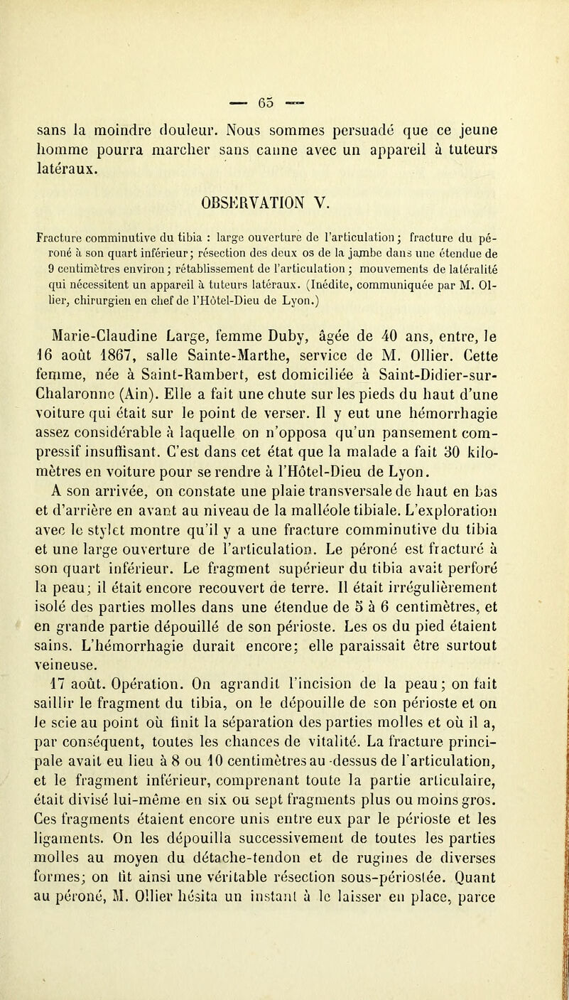 sans la moindre douleur. Nous sommes persuadé que ce jeune homme pourra marcher sans canne avec un appareil à tuteurs latéraux. OBSERVATION V. Fracture comminutive du tibia : large ouverture de l’articulation ; fracture du pé- roné à son quart inférieur; résection des deux os de la jajnbe dans une étendue de 9 centimètres environ ; rétablissement de l’articulation ; mouvements de latéralité qui nécessitent un appareil îi tuteurs latéraux. (Inédite, communiquée par M. Ol- lier, chirurgien en chef de l’Hôtel-Dieu de Lyon.) Marie-Claudine Large, femme Duby, âgée de 40 ans, entre, le 16 août 1867, salle Sainte-Marthe, service de M. Ollier. Cette femme, née à Saint-Rambert, est domiciliée à Saint-Didier-sur- Chalaronno (Ain). Elle a fait une chute sur les pieds du haut d’une voiture qui était sur le point de verser. Il y eut une hémorrhagie assez considérable à laquelle on n’opposa qu’un pansement com- pressif insuffisant. C’est dans cet état que la malade a fait 30 kilo- mètres en voiture pour se rendre à l’Hôtel-Dieu de Lyon. A son arrivée, on constate une plaie transversale de haut en bas et d’arrière en avant au niveau de la malléole tibiale. L’exploration avec le stylet montre qu’il y a une fracture comminutive du tibia et une large ouverture de l’articulation. Le péroné est fracturé à son quart inférieur. Le fragment supérieur du tibia avait perforé la peau; il était encore recouvert de terre. Il était irrégulièrement isolé des parties molles dans une étendue de 5 à 6 centimètres, et en grande partie dépouillé de son périoste. Les os du pied étaient sains. L’hémorrhagie durait encore; elle paraissait être surtout veineuse. 17 août. Opération. On agrandit l’incision de la peau; on fait saillir le fragment du tibia, on le dépouille de son périoste et on le scie au point où finit la séparation des parties molles et où il a, par conséquent, toutes les chances de vitalité. La fracture princi- pale avait eu lieu à 8 ou 10 centimètres au -dessus de l'articulation, et le fragment inférieur, comprenant toute la partie articulaire, était divisé lui-même en six ou sept fragments plus ou moins gros. Ces fragments étaient encore unis entre eux par le périoste et les ligaments. On les dépouilla successivement de toutes les parties molles au moyen du détache-tendon et de rugines de diverses formes; on fit ainsi une véritable résection sous-périoslée. Quant au péroné, M, Ollier hésita un iustaiil à le laisser en place, parce