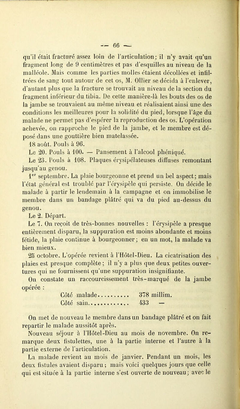 qu’il était fracturé assez loin de l’articulation; il n’y avait qu’un fragment long de 9 centimètres et pas d’esquilles au niveau de la malléole. Mais comme les parties molles étaient décollées et infil- trées de sang tout autour de cet os, M. Ollier se décida à l’enlever, d’autant plus que la fracture se trouvait au niveau delà section du fragment inférieur du tibia. De cette manière-là les bouts des os de 1a jambe se trouvaient au même niveau et réalisaient ainsi une des conditions les meilleures pour la solidité du pied, lorsque l’âge du malade ne permet pas d’espérer la reproduction des os. L’opération achevée, on rapproche le pied de la jambe, et le membre est dé- posé dans une gouttière bien matelassée. 18 août. Pouls à 96. Le 20. Pouls à 100. — Pansement à l’alcool phéniqué. Le 23. Pouls à 108. Plaques érysipélateuses diffuses remontant jusqu’au genou. 1®’' septembre. La plaie bourgeonne et prend un bel aspect; mais l’état général est troublé par l’érysipèle qui persiste. On décide le malade à partir le lendemain à la campagne et on immobilise le membre dans un bandage plâtré qui va du pied au-dessus du genou. Le 2. Départ. Le 7. On reçoit de très-bonnes nouvelles : l’érysipèle a presque entièrement disparu, la suppuration est moins abondante et moins fétide, la plaie continue à bourgeonner; en un mot, la malade va bien mieux. 26 octobre. L’opérée revient à l’Hôtel-Dieu. La cicatrisation des plaies est presque complète ; il n’y a plus que deux petites ouver- tures qui ne fournissent qu’une suppuration insignifiante. On constate un raccourcissement très-marqué de la jambe opérée : Côté malade 378 millim. Côté sain...., 433 — On met de nouveau le membre dans un bandage plâtré et on fait repartir le malade aussitôt après. Nouveau séjour à l’Hôtel-Dieu au mois de novembre. On re- marque deux fistulettes, une à la partie interne et l’autre à la partie externe de l'articulation. La malade revient au mois de janvier. Pendant un mois, les deux fistules avaient disparu ; mais voici quelques jours que celle qui est située à la partie interne s’est ouverte de nouveau; avec le