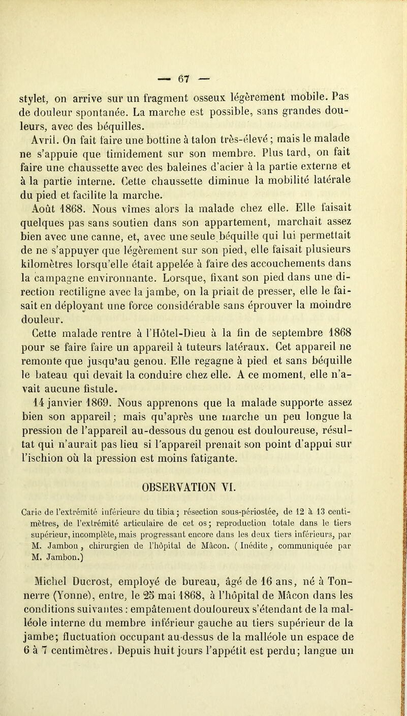 stylet, on arrive sur un fragment osseuK légèrement mobile. Pas de douleur spontanée. La marche est possible, sans grandes dou- leurs, avec des béquilles. Avril. On fait faire une bottine à talon très-élevé ; mais le malade ne s’appuie que timidement sur son membre. Plus tard, on fait faire une chaussette avec des baleines d’acier à la partie externe et à la partie interne. Cette chaussette diminue la mobilité latérale du pied et facilite la marche. Août 1868. Nous vîmes alors la malade chez elle. Elle taisait quelques pas sans soutien dans son appartement, marchait assez bien avec une canne, et, avec une seule béquille qui lui permettait de ne s’appuyer que légèrement sur son pied, elle faisait plusieurs kilomètres lorsqu’elle était appelée à faire des accouchements dans la campagne environnante. Lorsque, fixant son pied dans une di- rection rectiligne avec la jambe, on la priait de presser, elle le fai- sait en déployant une force considérable sans éprouver la moindre douleur. Cette malade rentre à l’Hotel-Dieu à la fin de septembre 1868 pour se faire faire un appareil à tuteurs latéraux. Cet appareil ne remonte que jusqu’au genou. Elle regagne à pied et sans béquille le bateau qui devait la conduire chez elle. A ce moment, elle n’a- vait aucune fistule. 14 janvier 1869. Nous apprenons que la malade supporte assez bien son appareil ; mais qu’après une marche un peu longue la pression de l’appareil au-dessous du genou est douloureuse, résul- tat qui n’aurait pas lieu si l’appareil prenait son point d’appui sur l’ischion où la pression est moins fatigante. OBSERVATION VL Carie de l’extrémité inférieure du tibia; résection sous-périostée, de 12 à 13 centi- mètres, de l’extrémité articulaire de cet os; reproduction totale dans le tiers supérieur, incomplète, mais progressant encore dans les deux tiers inférieurs, par M. Jambon, chirurgien de l’hôpital de Mâcon. ( Inédite, communiquée par M. Jambon.) Michel Ducrost, employé de bureau, âgé de 16 ans, né à Ton- nerre (Yonne), entre, le 25 mai 1868, à Thopital de Mâcon dans les conditions suivantes : empâtement douloureux s’étendant de la mal- léole interne du membre inférieur gauche au tiers supérieur de la jambe; fluctuation occupant au-dessus de la malléole un espace de 6 à 7 centimètres. Depuis huit jours l’appétit est perdu; langue un