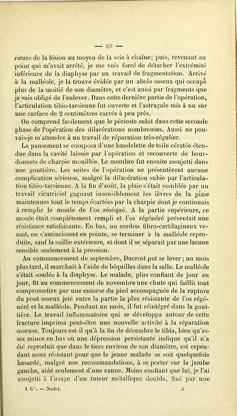rieure de la lésion au moyen de la scie à chaîne; puis, revenant au point qui m’avait arrêté, je me vois forcé de détacher l’extrémité inférieure de la diapliyse par un travail de fragmentation. Arrivé à la malléole, je la trouve évidée par un abcès osseux qui occupé plus de la moitié de son diamètre, et c’est aussi par fragments (|ue je suis obligé de l’enlever. Dans cette dernière partie de l’opération, l’articulation tibio-tarsienne fut ouverte et l’astragale mis à nu sur une surface de 51 centimètres carrés à peu près. On comprend facilement que le périoste subit dans cette seconde phase de l’opération des dilacérations nombreuses. Aussi ne pou- vais-je m’attendre à un travail de réparation très-régulier. Le pansement se composa d’une bandelette de toile cératée éten- due dans la cavité laissée par l’opération et recouverte de bour- donnets de charpie mouillée. Le membre fut ensuite assujetti dans une gouttière. Les suites de l’opération ne présentèrent aucune complication sérieuse, malgré la dilacération subie par l’articula- tion tibio-tarsienne. A la lin d’août, la plaie s’était comblée par un travail cicatriciel gagnant insensiblement les lèvres de la plaie maintenues tout le temps écartées par la charpie dont je continuais à remplir le moule de l’os réséqué. A la partie supérieure, ce moule était complètement rempli et l’os régénéré présentait une résistance satisfaisante. En bas, un cordon übro-cartilagineux ve- nait, en s’amincissant en pointe, se terminer à la malléole repro- duite, sauf la saillie extérieure, et dont il se séparait par une lacune sensible seulement à la pression. Au commencement de septembre, Ducrost put se lever; un mois plus tard, il marchait à l’aide de béquilles dans la salle. Le malléole s’était soudée à la diaphyse. Le malade, plus confiant de jour en jour, fit au commencement de novembre une chute qui faillit tout compromettre par une entorse du pied accompagnée de la rupture du pont osseux jeté entre la partie la plus résistante de l’os régé- néré et la malléole. Pendant un mois, il fut réintégré dans la gout- tière. Le travail inflammatoire qui se développa autour de cette fracture imprima peut-être une nouvelle activité à la réparation osseuse. Toujours est-il qu’à la fin de décembre le tibia, bien qu’as- sez mince en bas où une dépression persistante indique qu’il n’a été reproduit que dans le tiers environ de son diamètre, est cepen- dant assez résistant pour que le jeune malade se soit quelquefois hasardé, malgré nos recommandations, à se porter sur la jambe gauche, aidé seulement d’une canne. Moins confiant que lui, je l’ai assujetti à l’usage d’un tuteur métallique double, fixé par une