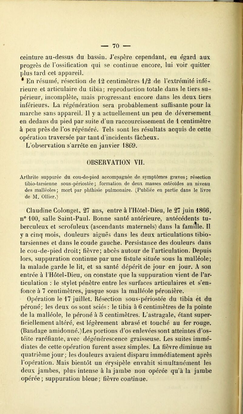 ceinture au-dessus du bassin. J’espère cependant, eu égard aux progrès de l’ossification qui se continue encore, lui voir quitter plus lard cet appareil. * En résumé, résection de 12 centimètres 1/2 de l’extrémité infé- rieure et articulaire du tibia; reproduction totale dans le tiers su- périeur, incomplète, mais progressant encore dans les deux tiers inférieurs. La régénération sera probablement suffisante pour la marche sans appareil. Il y a actuellement un peu de déversement en dedans du pied par suite d’un raccourcissement de 1 centimètre à peu près de l’os régénéré. Tels sont les résultats acquis de cette opération traversée par tant d’incidents fâcheux. L’observation s’arrête en janvier 1869. OBSERVATION VIL Arthrite suppurée du cou-de-pied accompagnée de symptômes graves; résection tibio-tarsienne sous-périostée; formation de deux masses ostéoïdes au niveau des malléoles; mort par phthisie pulmonaire. (Publiée en partie dans le livre de M. Ollier.) Claudine Colonget, 27 ans, entre à THôtel-Dieu, le 27 juin 1866, n° 100, salle Saint-Paul. Bonne santé antérieure, antécédents tu- berculeux et scrofuleux (ascendants maternels) dans la famille. Il y a cinq mois, douleurs aiguës dans les deux articulations tibio- tarsiennes et dans le coude gauche. Persistance des douleurs dans le cou-de-pied droit; fièvre; abcès autour de l’articulation. Depuis lors, suppuration continue par une fistule située sous la malléole; la malade garde le lit, et sa santé dépérit de jour en jour. A son entrée à l’Hôtel-Dieu, on constate que la suppuration vient de l’ar- ticulation : le stylet pénètre entre les surfaces articulaires et s’en- fonce à 7 centimètres, jusque sous la malléole péronière. Opération le 17 juillet. Résection sous-périostée du tibia ét du péroné; les deux os sont sciés : le tibia à 6 centimètres de la pointe de la malléole, le péroné à 6 centimètres. L’astragale, étant super- ficiellement altéré, est légèrement abrasé et touché au fer rouge, (Bandage amidonné.)Les portions d’os enlevées sont atteintes d’os- téite raréfiante, avec dégénérescence graisseuse. Les suites immé- diates de cette opération furent assez simples. La fièvre diminue au quatrième jour; les douleurs avaient disparu immédiatement après l’opération. Mais bientôt un érysipèle envahit simultanément les deux jambes, plus intense à la jambe non opérée qu’à la jambe opérée; suppuration bleue; fièvre continue.