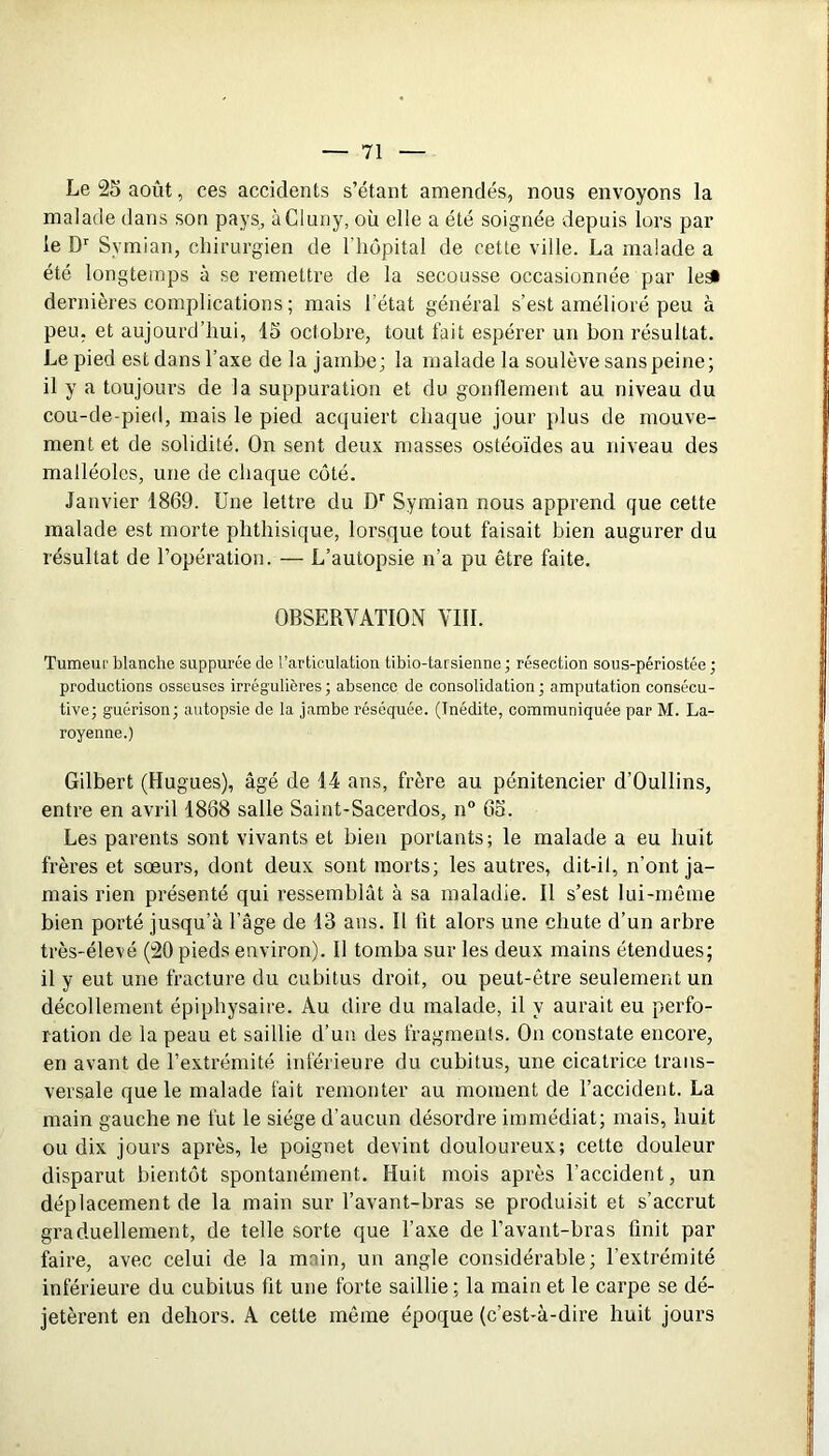 Le 25 août, ces accidents s’étant amendés, nous envoyons la malade dans son pays, àCluny, où elle a été soignée depuis lors par le D'' Symian, chirurgien de l’hôpital de cette ville. La malade a été longtemps à se remettre de la secousse occasionnée par lesi dernières complications ; mais l’état général s’est amélioré peu à peu. et aujourd’hui, 15 octobre, tout fait espérer un bon résultat. Le pied est dans l’axe de la jambe; la malade la soulève sans peine; il y a toujours de la suppuration et du gonflement au niveau du cou-de-pied, mais le pied acquiert chaque jour plus de mouve- ment et de solidité. On sent deux masses ostéo’ides au niveau des malléoles, une de chaque coté. Janvier 1869. Une lettre du D'' Symian nous apprend que cette malade est morte phthisique, lorsque tout faisait bien augurer du résultat de l’opération. — L’autopsie n’a pu être faite. OBSERVATION VIII. Tumeiif blanche suppurée de l’articulation tibio-tarsienne ; résection sous-périostée ; productions osseuses irrégulières; absence de consolidation ; amputation consécu- tive; guérison; autopsie de la jambe réséquée. (Inédite, communiquée par M. La- royenne.) Gilbert (Hugues), âgé de 14 ans, frère au pénitencier d’Oullins, entre en avril 1868 salle Saint-Sacerdos, n° 65. Les parents sont vivants et bien portants; le malade a eu huit frères et sœurs, dont deux sont morts; les autres, dit-il, n’ont ja- mais rien présenté qui ressemblât à sa maladie. Il s’est lui-même bien porté jusqu’à l’âge de 13 ans. Il fit alors une chute d’un arbre très-élevé (20 pieds environ). Il tomba sur les deux mains étendues; il y eut une fracture du cubitus droit, ou peut-être seulement un décollement épiphysaire. Au dire du malade, il y aurait eu perfo- ration de la peau et saillie d’un des fragraenfs. On constate encore, en avant de l’extrémité inférieure du cubitus, une cicatrice trans- versale que le malade fait remonter au moment de l’accident. La main gauche ne fut le siège d’aucun désordre immédiat; mais, huit ou dix jours après, le poignet devint douloureux; cette douleur disparut bientôt spontanément. Huit mois après l’accident, un déplacement de la main sur l’avant-bras se produisit et s’accrut graduellement, de telle sorte que Taxe de Tavant-bras finit par faire, avec celui de la main, un angle considérable; l’extrémité inférieure du cubitus fit une forte saillie ; la main et le carpe se dé- jetèrent en dehors. A cette même époque (c’est-à-dire huit jours