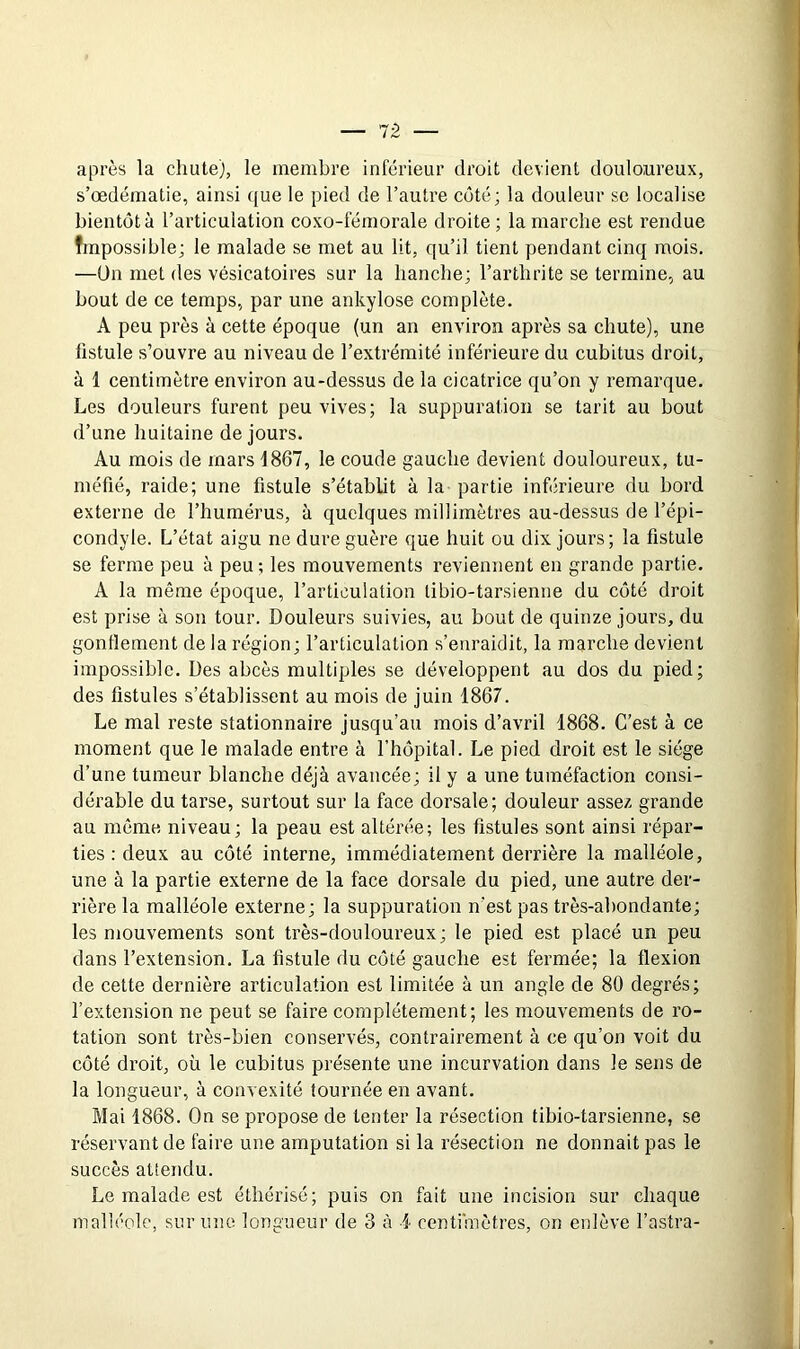 — 1-2 après la chute), le membre inférieur droit devient douloureux, s’œdématie, ainsi que le pied de l’autre côté; la douleur se localise bientôt à l’articulation coxo-fémorale droite ; la marche est rendue fmpossible; le malade se met au lit, qu’il tient pendant cinq mois. —ün met des vésicatoires sur la hanche; l’arthrite se termine., au bout de ce temps, par une ankylosé complète. A peu près à cette époque (un an environ après sa chute), une fistule s’ouvre au niveau de l’extrémité inférieure du cubitus droit, à 1 centimètre environ au-dessus de la cicatrice qu’on y remarque. Les douleurs furent peu vives; la suppuration se tarit au bout d’une huitaine de jours. Au mois de mars 1867, le coude gauche devient douloureux, tu- méfié, raide; une fistule s’établit à la partie inférieure du bord externe de l’humérus, à quelques millimètres au-dessus de l’épi- condyle. L’état aigu ne dure guère que huit ou dix jours ; la fistule se ferme peu à peu ; les mouvements reviennent en grande partie. A la même époque, l’articulation tibio-tarsienne du côté droit est prise à son tour. Douleurs suivies, au bout de quinze jours, du gonflement de la région; l’articulation s’enraidit, la marche devient impossible. Des abcès multiples se développent au dos du pied; des fistules s’établissent au mois de juin 1867. Le mal reste stationnaire jusqu’au mois d’avril 1868. C’est à ce moment que le malade entre à l’hôpital. Le pied droit est le siège d’une tumeur blanche déjà avancée; il y a une tuméfaction consi- dérable du tarse, surtout sur la face dorsale; douleur assez grande au même niveau; la peau est altérée; les fistules sont ainsi répar- ties : deux au côté interne, immédiatement derrière la malléole, une à la partie externe de la face dorsale du pied, une autre der- rière la malléole externe; la suppuration n'est pas très-abondante; les mouvements sont très-douloureux ; le pied est placé un peu dans l’extension. La fistule du côté gauche est fermée; la flexion de cette dernière articulation est limitée à un angle de 80 degrés; l’extension ne peut se faire complètement; les mouvements de ro- tation sont très-bien conservés, contrairement à ce qu’on voit du côté droit, où le cubitus présente une incurvation dans le sens de la longueur, à convexité tournée en avant. Mai 1868. On se propose de tenter la résection tibio-tarsienne, se réservant de faire une amputation si la résection ne donnait pas le succès attendu. Le malade est éthérisé; puis on fait une incision sur chaque