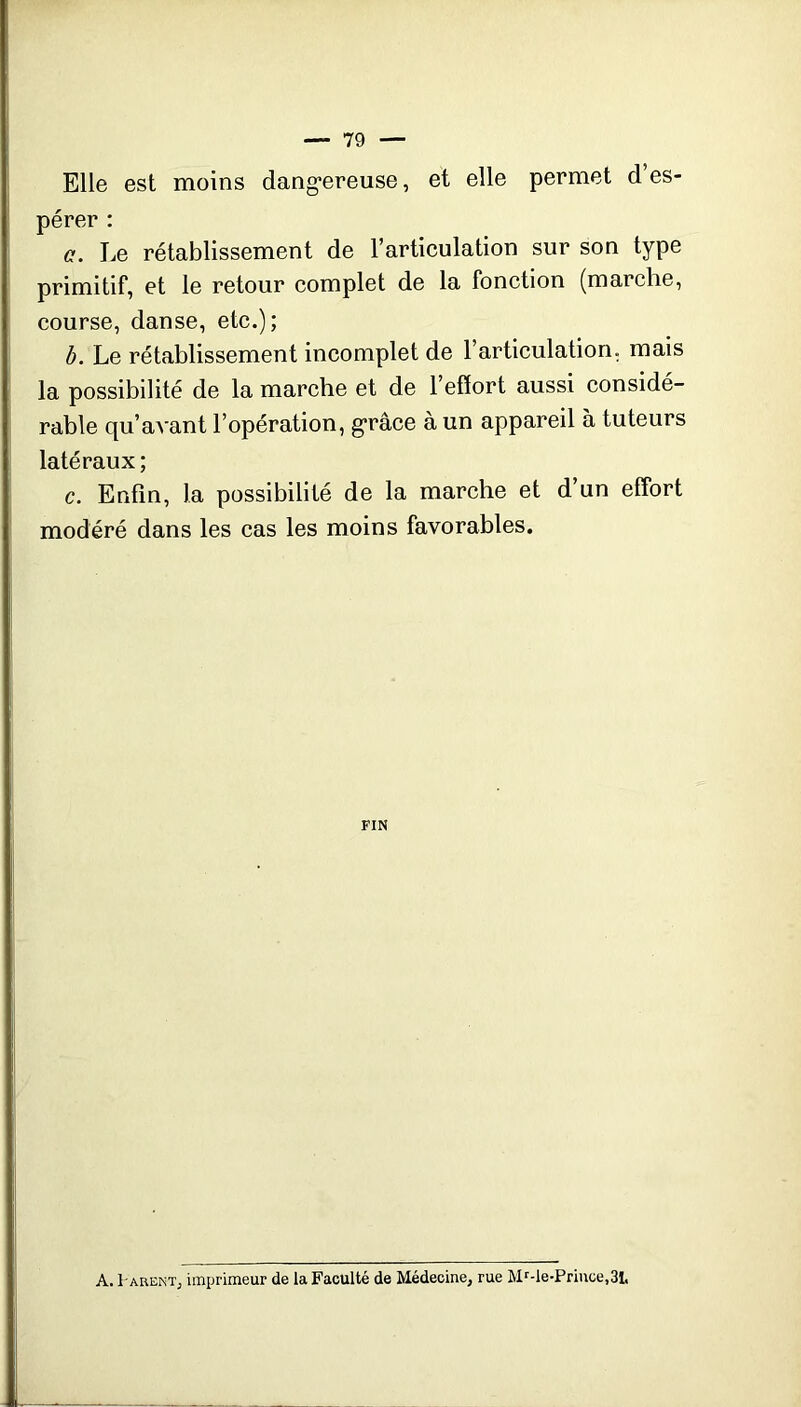 Elle est moins dang-ereuse, et elle permet d’es- pérer : c. Le rétablissement de l’articulation sur son type primitif, et le retour complet de la fonction (marche, course, danse, etc.); b. Le rétablissement incomplet de l’articulation, mais la possibilité de la marche et de l’effort aussi considé- rable qu’avant l’opération, g’râce à un appareil à tuteurs latéraux ; c. Enfin, la possibilité de la marche et d’un effort modéré dans les cas les moins favorables. FIN A. 1-AREKT, imprimeur de la Faculté de Médecine, rue Mr-le-Priuce.Sl,