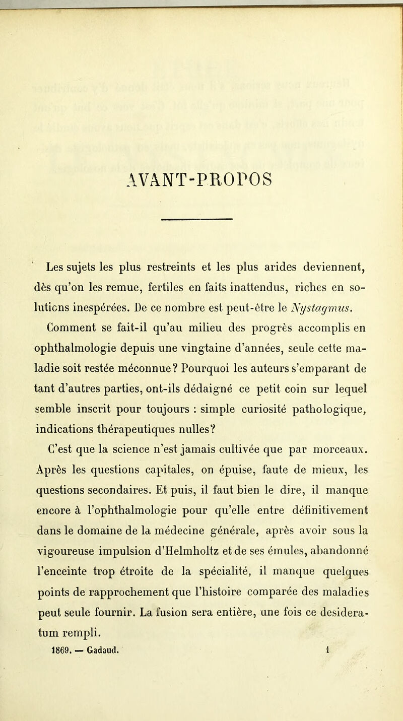AVANT-PROPOS Les sujets les plus restreints et les plus arides deviennent, dès qu’on les remue, fertiles en faits inattendus, riches en so- lutions inespérées. De ce nombre est peut-être le Nystagmus. Comment se fait-il qu’au milieu des progrès accomplis en ophthalmologie depuis une vingtaine d’années, seule cette ma- ladie soit restée méconnue? Pourquoi les auteurs s’emparant de tant d’autres parties, ont-ils dédaigné ce petit coin sur lequel semble inscrit pour toujours : simple curiosité pathologique, indications thérapeutiques nulles? C’est que la science n’est jamais cultivée que par morceaux. Après les questions capitales, on épuise, faute de mieux, les questions secondaires. Et puis, il faut bien le dire, il manque encore à l’ophthalmologie pour qu’elle entre définitivement dans le domaine de la médecine générale, après avoir sous la vigoureuse impulsion d’IIelmholtz et de ses émules, abandonné l’enceinte trop étroite de la spécialité, il manque quelques points de rapprochement que l’histoire comparée des maladies peut seule fournir. La fusion sera entière, une fois ce desidera- tum rempli.