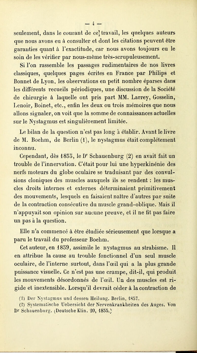 seulement, dans le courant de ce] travail, les quelques auteurs que nous avons eu à consulter et dont les citations peuvent être garanties quant à l’exactitude, car nous avons toujours eu le soin de les vérifier par nous-mème très-scrupuleusement. Si l’on rassemble les passages rudimentaires de nos livres classiques, quelques pages écrites en France par Philips et Bonnet de Lyon, les observations en petit nombre éparses dans les différents recueils périodiques, une discussion de la Société de chirurgie à laquelle ont pris part MM. Larrey, Gosselin, Lenoir, Boinet, etc., enfin les deux ou trois mémoires que nous allons signaler, on voit que la somme de connaissances actuelles sur le Nystagmus est singulièrement limitée. Le bilan de la question n’est pas long à établir. Avant le livre de M. Boehm, de Berlin (1), le nystagmus était complètement inconnu. Cependant, dès 1855, le Dr Schauenburg (2) en avait fait un trouble de l’innervation. C’était pour lui une hyperkinénie des nerfs moteurs du globe oculaire se traduisant par des convul- sions cloniques des muscles auxquels ils se rendent : les mus- cles droits internes et externes déterminaient primitivement des mouvements, lesquels en faisaient naître d’autres par suite de la contraction consécutive du muscle grand-oblique. Mais il n’appuyait son opinion sur aucune preuve, et il ne fit pas faire un pas à la question. Elle n’a commencé à être étudiée sérieusement que lorsque a paru le travail du professeur Boehm. Cet auteur, en 1859, assimile le nystagmus au strabisme. Il en attribue la cause au trouble fonctionnel d’un seul muscle oculaire, de l’interne surtout, dans l’œil qui a la plus grande puissance visuelle. Ce n’est pas une crampe, dit-il, qui produit les mouvements désordonnés de l’œil. Un des muscles est ri- gide et inextensible. Lorsqu’il devrait céder à la contraction de (!) Der Nystagmus unti dessen lleilung. Berlin, 1857. (2) Svstemaîischo Uebersicht der Nervenkrankheiten des Auges. Von Dr Schauenburg. (Deutsche Klin. 20, 1855.)