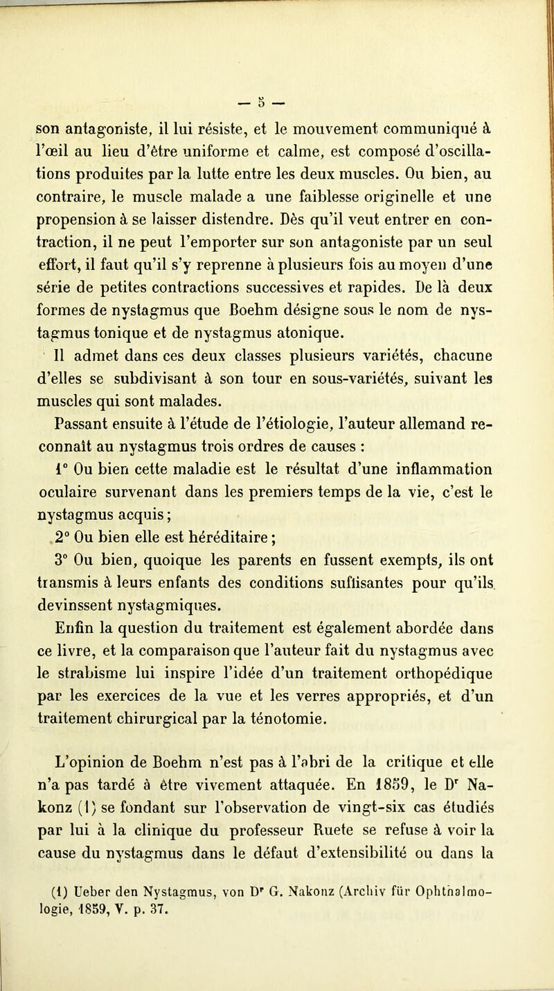 son antagoniste, il lui résiste, et le mouvement communiqué à l’oeil au lieu d’être uniforme et calme, est composé d’oscilla- tions produites par la lutte entre les deux muscles. Ou bien, au contraire, le muscle malade a une faiblesse originelle et une propension à se laisser distendre. Dès qu’il veut entrer en con- traction, il ne peut l’emporter sur son antagoniste par un seul effort, il faut qu’il s’y reprenne à plusieurs fois au moyen d’une série de petites contractions successives et rapides. De là deux formes de nystagmus que Boehm désigne sous le nom de nys- tagmus tonique et de nystagmus atonique. 11 admet dans ces deux classes plusieurs variétés, chacune d’elles se subdivisant à son tour en sous-variétés, suivant les muscles qui sont malades. Passant ensuite à l’étude de l’étiologie, l’auteur allemand re- connaît au nystagmus trois ordres de causes : 1° Ou bien cette maladie est le résultat d’une inflammation oculaire survenant dans les premiers temps de la vie, c’est le nystagmus acquis ; 2° Ou bien elle est héréditaire ; 3° Ou bien, quoique les parents en fussent exempts, ils ont transmis à leurs enfants des conditions suflisantes pour qu’ils devinssent nystagmiques. Enfin la question du traitement est également abordée dans ce livre, et la comparaison que l’auteur fait du nystagmus avec le strabisme lui inspire l’idée d’un traitement orthopédique par les exercices de la vue et les verres appropriés, et d’un traitement chirurgical par la ténotomie. L’opinion de Boehm n’est pas à l’abri de la critique et elle n’a pas tardé à être vivement attaquée. En 1859, le Dr Na- konz (1) se fondant sur l’observation de vingt-six cas étudiés par lui à la clinique du professeur Ruete se refuse à voir la cause du nystagmus dans le défaut d’extensibilité ou dans la (1) Ueber den Nystagmus, von Dr G. Nakonz (Àrcliiv für Ophthalmo-