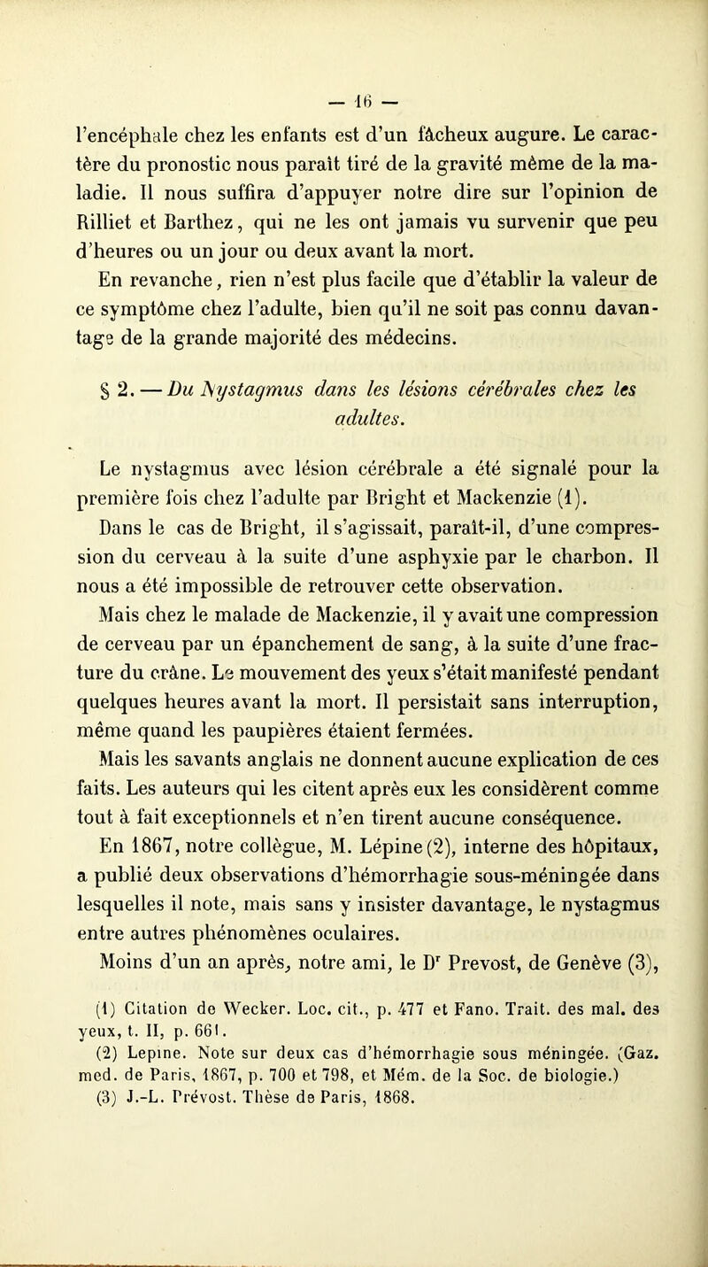 l’encéphale chez les enfants est d’un fâcheux augure. Le carac- tère du pronostic nous parait tiré de la gravité même de la ma- ladie. Il nous suffira d’appuyer notre dire sur l’opinion de Rilliet et Barthez, qui ne les ont jamais vu survenir que peu d’heures ou un jour ou deux avant la mort. En revanche, rien n’est plus facile que d’établir la valeur de ce symptôme chez l’adulte, bien qu’il ne soit pas connu davan- tage de la grande majorité des médecins. § 2. — Du JSystagmus dans les lésions cérébrales chez les adultes. Le nystagmus avec lésion cérébrale a été signalé pour la première fois chez l’adulte par Bright et Mackenzie (1). Dans le cas de Bright, il s’agissait, paralt-il, d’une compres- sion du cerveau à la suite d’une asphyxie par le charbon. Il nous a été impossible de retrouver cette observation. Mais chez le malade de Mackenzie, il y avait une compression de cerveau par un épanchement de sang, à la suite d’une frac- ture du crâne. Le mouvement des yeux s’était manifesté pendant quelques heures avant la mort. Il persistait sans interruption, même quand les paupières étaient fermées. Mais les savants anglais ne donnent aucune explication de ces faits. Les auteurs qui les citent après eux les considèrent comme tout à fait exceptionnels et n’en tirent aucune conséquence. En 1867, notre collègue, M. Lépine(2), interne des hôpitaux, a publié deux observations d’hémorrhagie sous-méningée dans lesquelles il note, mais sans y insister davantage, le nystagmus entre autres phénomènes oculaires. Moins d’un an après, notre ami, le Dr Prévost, de Genève (3), (t) Citation de Wecker. Loc. cit., p. 477 et Fano. Trait, des mal. des yeux, t. II, p. 661. (2) Lepine. Note sur deux cas d’hémorrhagie sous méningée. (Gaz. mcd. de Paris, 1867, p. 700 et 798, et Mém. de la Soc. de biologie.) (3) J.-L. Prévost. Thèse d9 Paris, 1868.