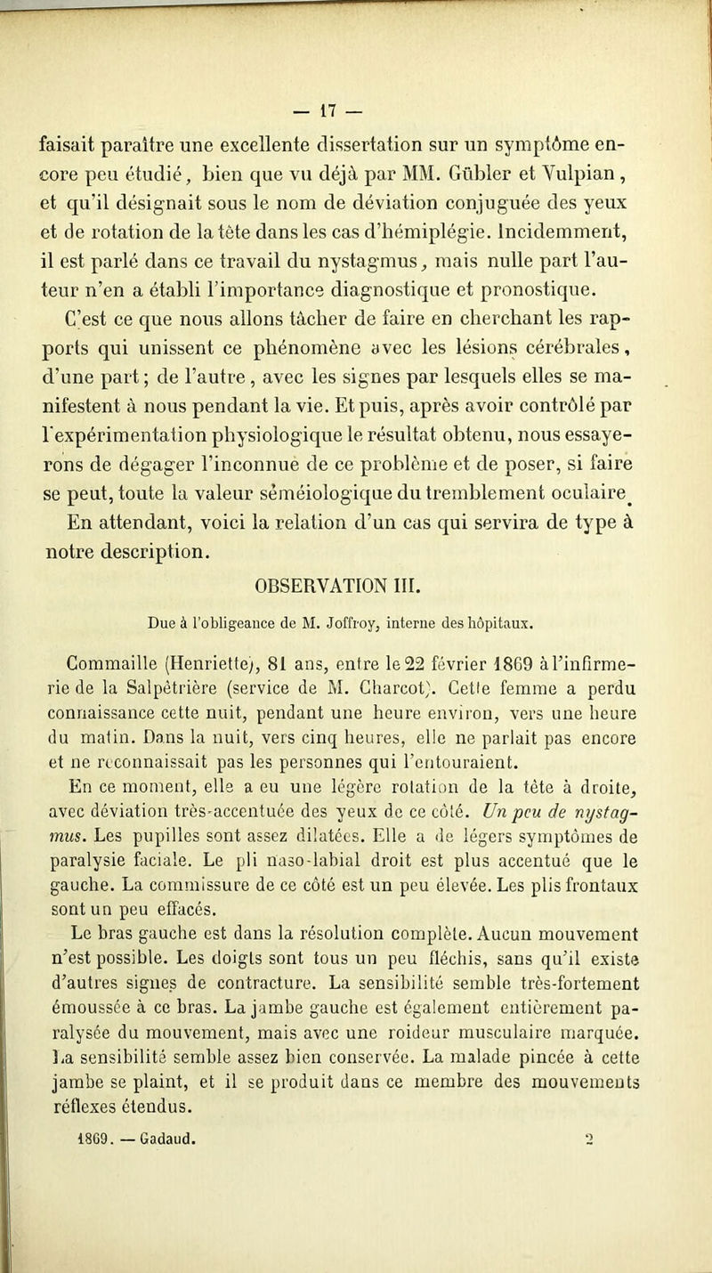 faisait paraître une excellente dissertation sur un symptôme en- core peu étudié. Lien que vu déjà par MM. Gübler et Yulpian , et qu’il désignait sous le nom de déviation conjuguée des yeux et de rotation de la tête dans les cas d’hémiplégie. Incidemment, il est parlé dans ce travail du nystagmus , mais nulle part l’au- teur n’en a établi l’importance diagnostique et pronostique. C’est ce que nous allons tâcher de faire en cherchant les rap- ports qui unissent ce phénomène avec les lésions cérébrales, d’une part ; de l’autre, avec les signes par lesquels elles se ma- nifestent à nous pendant la vie. Et puis, après avoir contrôlé par l'expérimentation physiologique le résultat obtenu, nous essaye- rons de dégager l’inconnue de ce problème et de poser, si faire se peut, toute la valeur séméiologique du tremblement oculaire. En attendant, voici la relation d’un cas qui servira de type à notre description. OBSERVATION III. Due à l’obligeance de M. Joffroy, interne des hôpitaux. Commaille (Henriette), 81 ans, entre le 22 février 1869 à l’infirme- rie de la Salpêtrière (service de M. Charcot}. Cette femme a perdu connaissance cette nuit, pendant une heure environ, vers une heure du matin. Dans la nuit, vers cinq heures, elle ne parlait pas encore et ne reconnaissait pas les personnes qui l’entouraient. En ce moment, elle a eu une légère rotation de la tète à droite, avec déviation très-accentuée des yeux de ce côté. Un peu de nystag- mus. Les pupilles sont assez dilatées. Elle a de légers symptômes de paralysie faciale. Le pli naso-labial droit est plus accentué que le gauche. La commissure de ce côté est un peu élevée. Les plis frontaux sont un peu effacés. Le bras gauche est dans la résolution complète. Aucun mouvement n’est possible. Les doigts sont tous un peu fléchis, sans qu’il existe d’autres signes de contracture. La sensibilité semble très-fortement émoussée à ce bras. La jambe gauche est également entièrement pa- ralysée du mouvement, mais avec une roideur musculaire marquée. La sensibilité semble assez bien conservée. La malade pincée à cette jambe se plaint, et il se produit dans ce membre des mouvements réflexes étendus. 1809. — Gadaud.