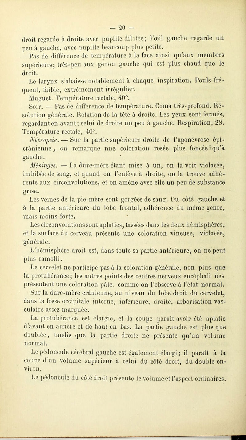 droit regarde à droite avec pupille dilatée; l’œil gauche regarde un peu à gauche, avec pupille beaucoup plus petite. Pas de différence de température à la face ainsi qu’aux membres supérieurs; très-peu aux genou gauche qui est plus chaud que le droit. Le larynx s’abaisse notablement à chaque inspiration. Pouls fré- quent, faible, extrêmement irrégulier. Muguet. Température rectale, 40°. Soir. — Pas de différence de température. Coma très-profond. Ré- solution générale. Rotation de la tète à droite. Les yeux sont fermés, regardant en avant; celui de droite un peu à gauche. Respiration, 28. Température rectale, 40°. Nécropsie.— Sur la partie supérieure droite de l’aponévrose épi- crânienne, on remarque une coloration rosée plus foncée qu’à gauche. Méninges. — La dure-mère étant mise à un, on la voit violacée, imbibée de sang, et quand on l’enlève à droite, on la trouve adhé- rente aux circonvolutions, et on amène avec elle un peu de substance grise. Les veines de la pie-mère sont gorgées de sang. Du côté gauche et à la partie antérieure du lobe frontal, adhérence du même genre, mais moins forte. v Les circonvolutions sont aplaties, tassées dans les deux hémisphères, et la surface du cerveau présente une coloration vineuse, violacée, générale. L’hémisphère droit est, dans toute sa partie antérieure, on ne peut plus ramolli. Le cervelet ne participe pas à la coloration générale, non plus que la protubérance; les autres points des centres nerveux encéphali ues présentent une coloration pâle, comme on l’observe à l’état normal. Sur la dure-mère crânienne, au niveau du lobe droit du cervelet, dans la fosse occipitale interne, inférieure, droite, arborisation vas- culaire assez marquée. La protubérance est élargie, et la coupe paraît avoir été aplatie d’avant en arrière et de haut en bas. La partie gauche est plus que doublée, tandis que la partie dx’oite ne présente qu’un volume normal. Le pédoncule cérébral gauche est également élargi ; il paraît à la coupe d’un volume supérieur à celui du côté droit, du double en- viron. Le pédoncule du côté droit présente le vol urne et l’aspect ordinaires.