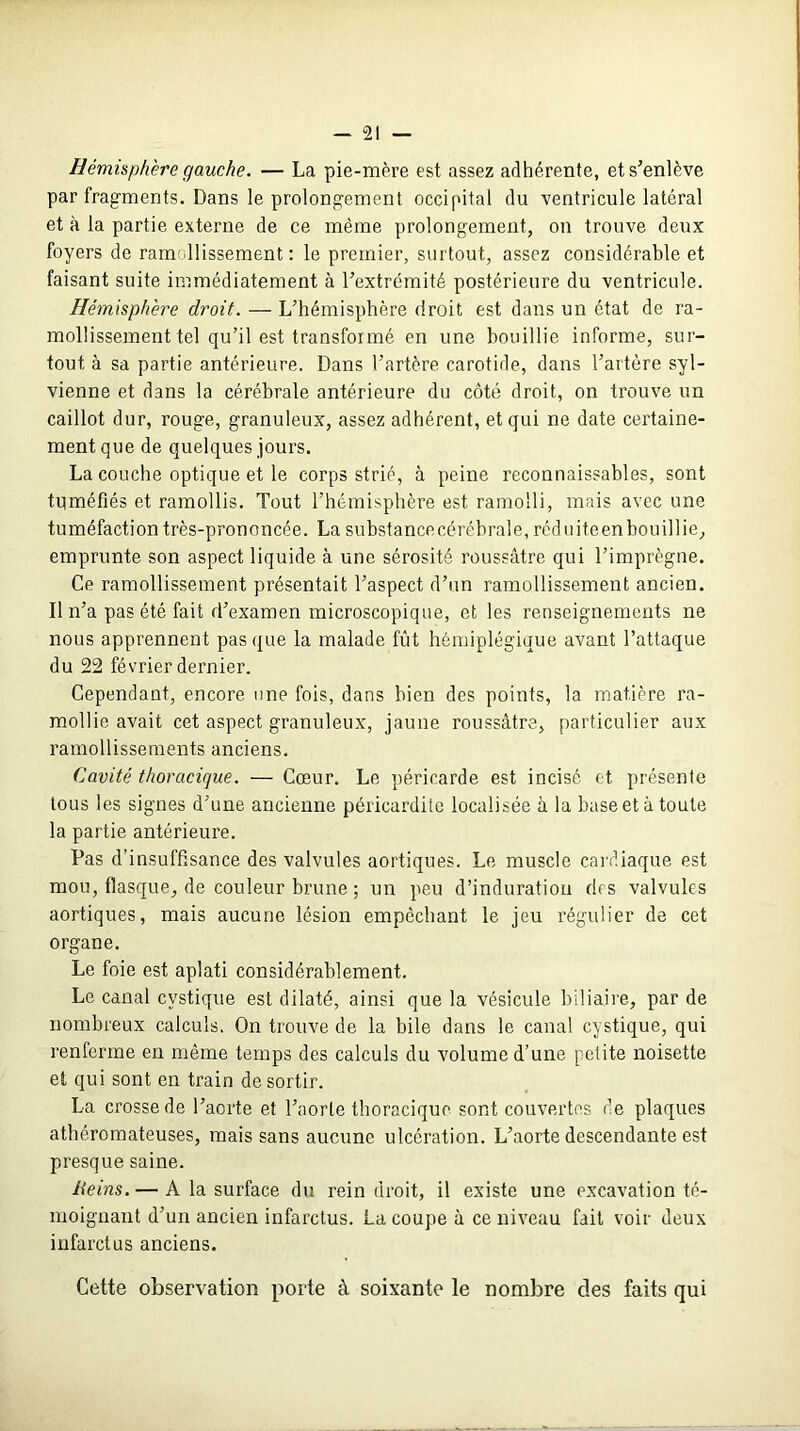 Hémisphère gauche. — La pie-mère est assez adhérente, et s’enlève par fragments. Dans le prolongement occipital du ventricule latéral et à la partie externe de ce même prolongement, on trouve deux foyers de ramollissement : le premier, surtout, assez considérable et faisant suite immédiatement à l’extrémité postérieure du ventricule. Hémisphère droit. — L’hémisphère droit est dans un état de ra- mollissement tel qu’il est transformé en une bouillie informe, sur- tout à sa partie antérieure. Dans l’artère carotide, dans l’artère syl- vienne et dans la cérébrale antérieure du côté droit, on trouve un caillot dur, rouge, granuleux, assez adhérent, et qui ne date certaine- ment que de quelques jours. La couche optique et le corps strié, à peine reconnaissables, sont tuméfiés et ramollis. Tout l’hémisphère est ramolli, mais avec une tuméfaction très-prononcée. La substance cérébrale, réduite en bouillie, emprunte son aspect liquide à une sérosité roussâtre qui l’imprègne. Ce ramollissement présentait l’aspect d’un ramollissement ancien. Il n’a pas été fait d’examen microscopique, et les renseignements ne nous apprennent pas que la malade fût hémiplégique avant l’attaque du 22 février dernier. Cependant, encore une fois, dans bien des points, la matière ra- mollie avait cet aspect granuleux, jaune roussâtre, particulier aux ramollissements anciens. Cavité thoracique. — Cœur. Le péricarde est incisé et présente tous les signes d’une ancienne péricardite localisée à la base et à toute la partie antérieure. Pas d’insuffisance des valvules aortiques. Le muscle cardiaque est mou, flasque, de couleur brune ; un peu d’induration des valvules aortiques, mais aucune lésion empêchant le jeu régulier de cet organe. Le foie est aplati considérablement. Le canal cvstique est dilaté, ainsi que la vésicule biliaire, par de nombreux calculs. On trouve de la bile dans le canal cystique, qui renferme en même temps des calculs du volume d’une petite noisette et qui sont en train de sortir. La crosse de l’aorte et l’aorte thoracique sont couvertes de plaques athéromateuses, mais sans aucune ulcération. L’aorte descendante est presque saine. Reins. — A la surface du rein droit, il existe une excavation té- moignant d’un ancien infarctus. La coupe à ce niveau fait voir deux infarctus anciens. Cette observation porte à soixante le nombre des faits qui