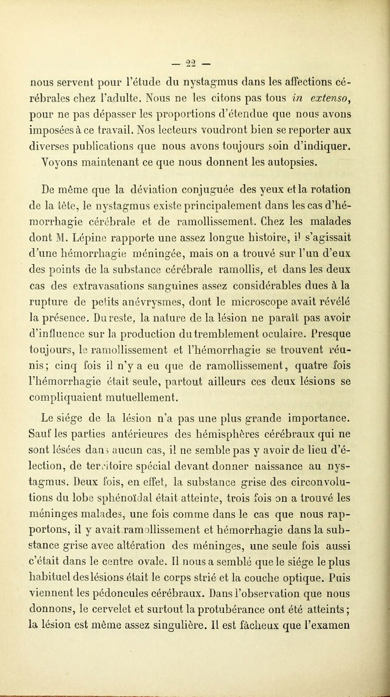 nous servent pour l’étude du nystagmus dans les affections cé- rébrales chez l’adulte. Nous ne les citons pas tous in extenso, pour ne pas dépasser les proportions d’étendue que nous avons imposées à ce travail. Nos lecteurs voudront bien se reporter aux diverses publications que nous avons toujours soin d’indiquer. Voyons maintenant ce que nous donnent les autopsies. De môme que la déviation conjuguée des yeux et la rotation de la tête, le nystagmus existe principalement dans les cas d’hé- morrhagie cérébrale et de ramollissement. Chez les malades dont M. Lépine rapporte une assez longue histoire, il s’agissait d’une hémorrhagie méningée, mais on a trouvé sur l’un d’eux des points de la substance cérébrale ramollis, et dans les deux cas des extravasations sanguines assez considérables dues à la rupture de petits anévrysmes, dont le microscope avait révélé la présence. Du reste, la nature de la lésion ne parait pas avoir d’influence sur la production du tremblement oculaire. Presque toujours, le ramollissement et l’hémorrhagie se trouvent réu- nis; cinq fois il n’y a eu que de ramollissement, quatre fois l’hémorrhagie était seule, partout ailleurs ces deux lésions se compliquaient mutuellement. Le siège de la lésion n’a pas une plus grande importance. Sauf les parties antérieures des hémisphères cérébraux qui ne sont lésées dans aucun cas, il ne semble pas y avoir de lieu d’é- lection, de territoire spécial devant donner naissance au nys- tagmus. Deux fois, en effet, la substance grise des circonvolu- tions du lobe sphénoïdal était atteinte, trois fois on a trouvé les méninges malades, une fois comme dans le cas que nous rap- portons, il y avait ramollissement et hémorrhagie dans la sub- stance grise avec altération des méninges, une seule fois aussi c’était dans le centre ovale. Il nous a semblé que le siège le plus habituel des lésions était le corps strié et la couche optique. Puis viennent les pédoncules cérébraux. Dans l’observation que nous donnons, le cervelet et surtout la protubérance ont été atteints ; la lésion est meme assez singulière. Il est fâcheux que l’examen