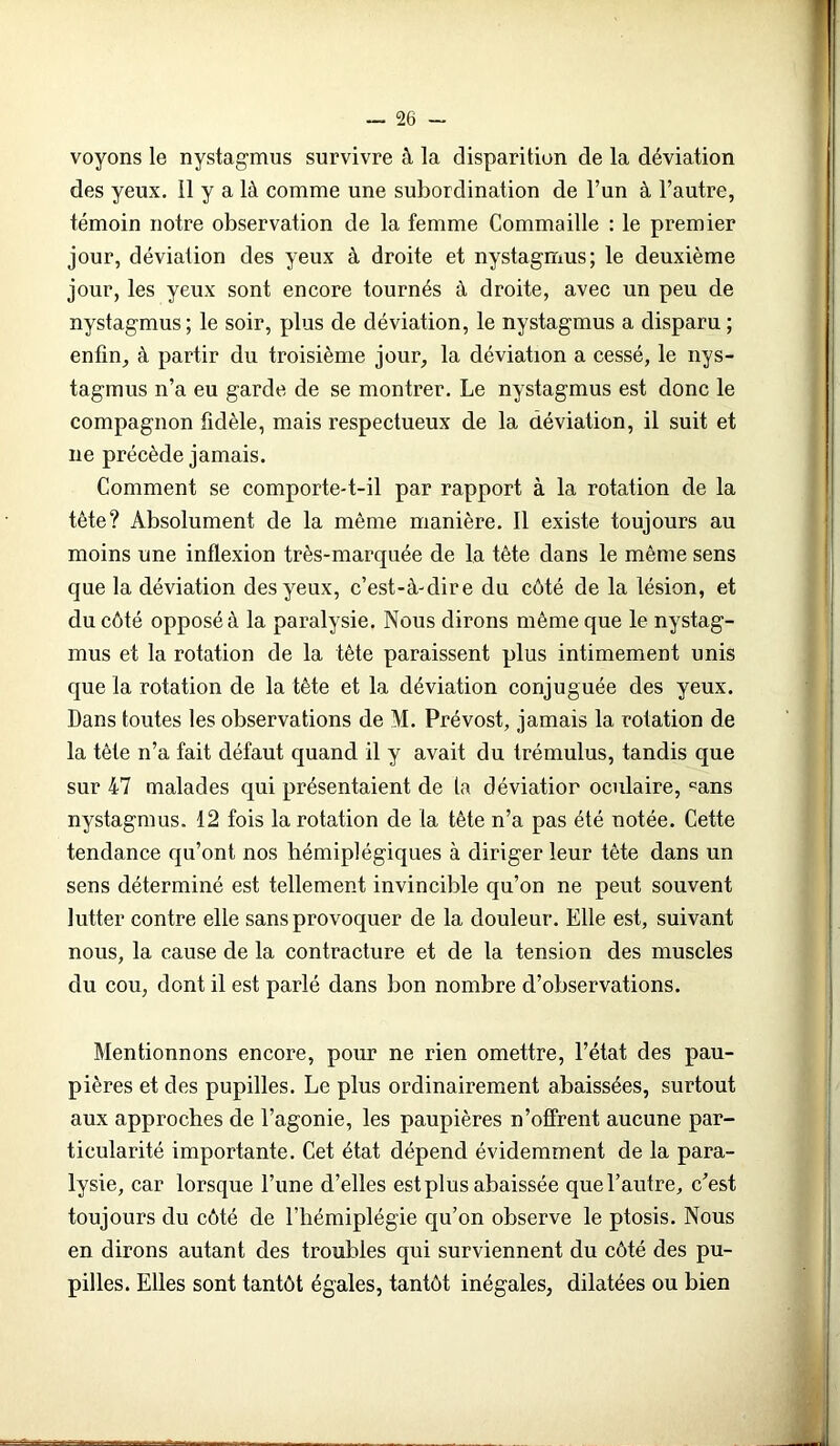 voyons le nystagmus survivre à la disparition de la déviation des yeux. 11 y a là comme une subordination de l’un à l’autre, témoin notre observation de la femme Commaille : le premier jour, déviation des yeux à droite et nystagmus; le deuxième jour, les yeux sont encore tournés à droite, avec un peu de nystagmus; le soir, plus de déviation, le nystagmus a disparu; enfin, à partir du troisième jour, la déviation a cessé, le nys- tagmus n’a eu garde de se montrer. Le nystagmus est donc le compagnon fidèle, mais respectueux de la déviation, il suit et ne précède jamais. Comment se comporte-t-il par rapport à la rotation de la tète? Absolument de la même manière. Il existe toujours au moins une inflexion très-marquée de la tête dans le même sens que la déviation des yeux, c’est-à-dire du côté de la lésion, et du côté opposé à la paralysie. Nous dirons même que le nystag- mus et la rotation de la tête paraissent plus intimement unis que la rotation de la tête et la déviation conjuguée des yeux. Dans toutes les observations de M. Prévost, jamais la rotation de la tête n’a fait défaut quand il y avait du trémulus, tandis que sur 47 malades qui présentaient de ta déviatior oculaire, °ans nystagmus. 12 fois la rotation de la tète n’a pas été notée. Cette tendance qu’ont nos hémiplégiques à diriger leur tète dans un sens déterminé est tellement invincible qu’on ne peut souvent lutter contre elle sans provoquer de la douleur. Elle est, suivant nous, la cause de la contracture et de la tension des muscles du cou, dont il est parlé dans bon nombre d’observations. Mentionnons encore, pour ne rien omettre, l’état des pau- pières et des pupilles. Le plus ordinairement abaissées, surtout aux approches de l’agonie, les paupières n’offrent aucune par- ticularité importante. Cet état dépend évidemment de la para- lysie, car lorsque l’une d’elles est plus abaissée que l’autre, c’est toujours du côté de l’hémiplégie qu’on observe le ptosis. Nous en dirons autant des troubles qui surviennent du côté des pu- pilles. Elles sont tantôt égales, tantôt inégales, dilatées ou bien