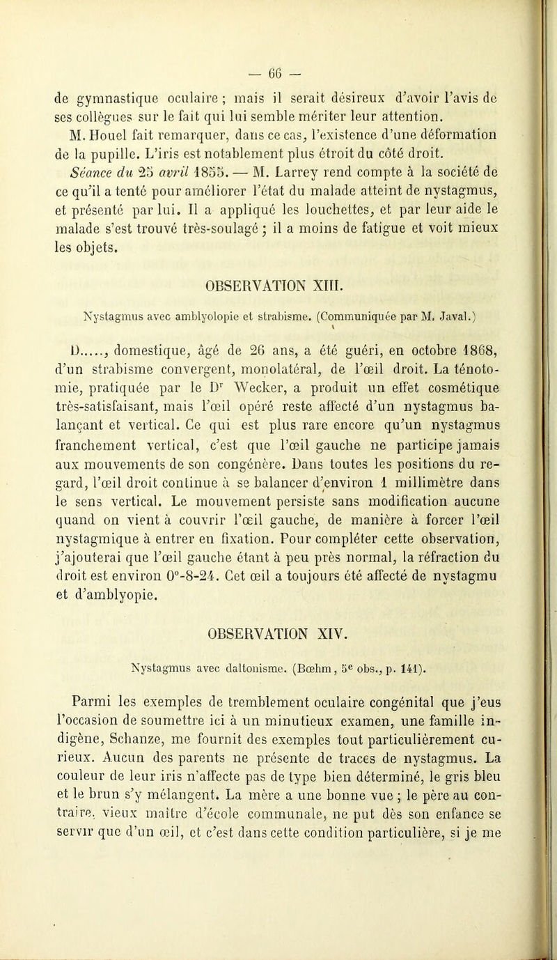 — 66 - de gymnastique oculaire; mais il serait désireux d’avoir l’avis de ses collègues sur le fait qui lui semble mériter leur attention. M. Houel fait remarquer, dans ce cas, l’existence d’une déformation de la pupille. L’iris est notablement plus étroit du côté droit. Séance du 25 avril 1855. — M. Larrey rend compte à la société de ce qu'il a tenté pour améliorer l’état du malade atteint de nystagmus, et présenté par lui. Il a appliqué les louchettes, et par leur aide le malade s’est trouvé très-soulagé ; il a moins de fatigue et voit mieux les objets. OBSERVATION XIII. Nystagmus avec amblyolopie et strabisme. (Communiquée par M. Javal.) \ U , domestique, âgé de 26 ans, a été guéri, en octobre 1868, d’un strabisme convergent, monolatéral, de l’œil droit. La ténoto- mie, pratiquée par le Dr Wecker, a produit un effet cosmétique très-satisfaisant, mais l’œil opéré reste affecté d’un nystagmus ba- lançant et vertical. Ce qui est plus rare encore qu’un nystagmus franchement vertical, c’est que l’œil gauche ne participe jamais aux mouvements de son congénère. Dans toutes les positions du re- gard, l’œil droit continue à se balancer d’environ 1 millimètre dans le sens vertical. Le mouvement persiste sans modification aucune quand on vient à couvrir l’œil gauche, de manière à forcer l’œil nvstagmique à entrer en fixation. Pour compléter cette observation, j’ajouterai que l’œil gauche étant à peu près normal, la réfraction du droit est environ 0°-8-2-i. Cet œil a toujours été affecté de nvstagmu et d’amblyopie. OBSERVATION XIV. Nystagmus avec daltonisme. (Bœhm, 5e obs., p. 141). Parmi les exemples de tremblement oculaire congénital que j’eus l’occasion de soumettre ici à un minutieux examen, une famille in- digène, Schanze, me fournit des exemples tout particulièrement cu- rieux. Aucun des parents ne présente de traces de nystagmus. La couleur de leur iris n’affecte pas de type bien déterminé, le gris bleu et le brun s’y mélangent. La mère a une bonne vue ; le père au con- traire, vieux maître d’école communale, ne put dès son enfance se servir que d’un œil, et c’est dans cette condition particulière, si je me