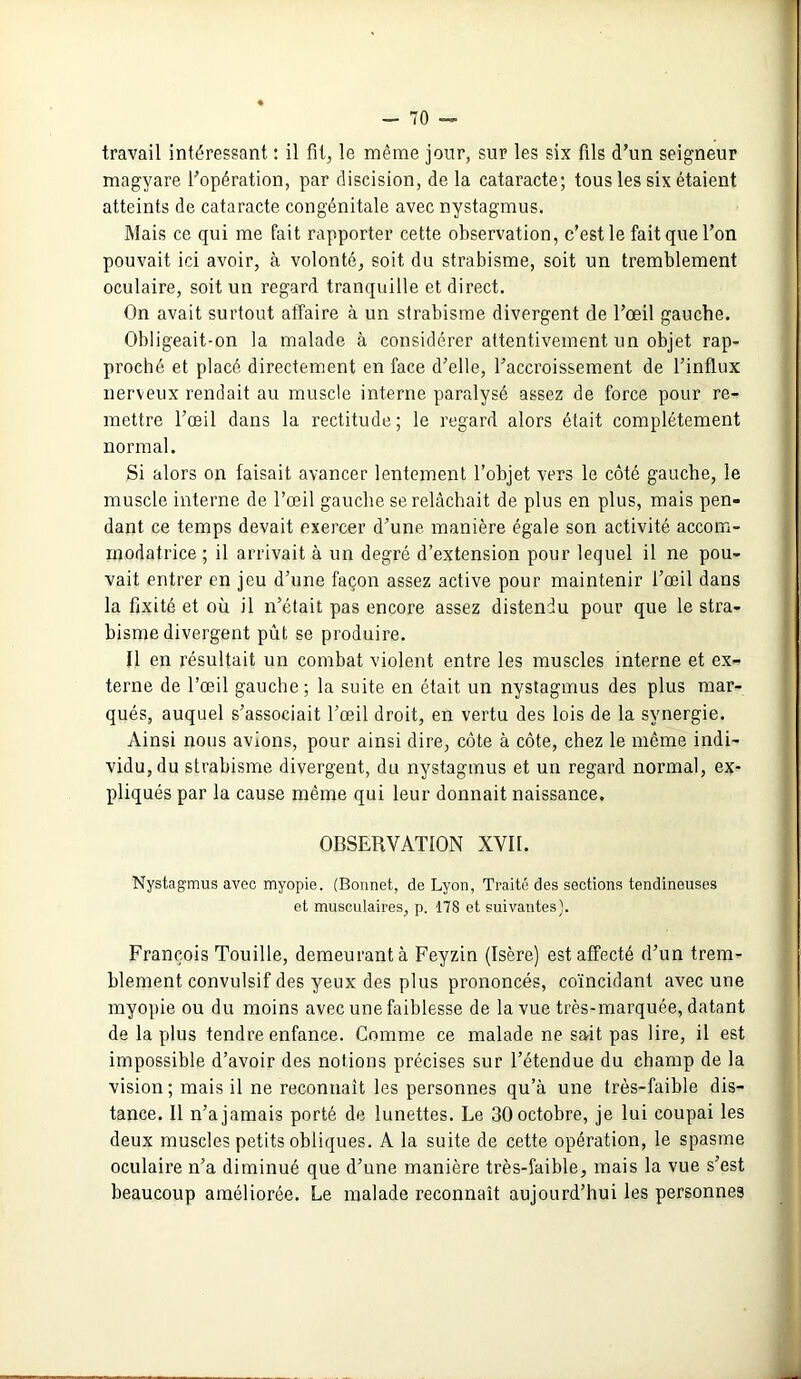 travail intéressant : il fit, le même jour, sur les six fils d’un seigneur magyare l'opération, par discision, de la cataracte; tous les six étaient atteints de cataracte congénitale avec nystagmus. Mais ce qui me fait rapporter cette observation, c’est le fait que l’on pouvait ici avoir, à volonté, soit du strabisme, soit un tremblement oculaire, soit un regard tranquille et direct. On avait surtout affaire à un strabisme divergent de l’œil gauche. Obligeait-on la malade à considérer attentivement un objet rap- proché et placé directement en face d’elle, l’accroissement de l’influx nerveux rendait au muscle interne paralysé assez de force pour re- mettre l’œil dans la rectitude; le regard alors était complètement normal. Si alors on faisait avancer lentement l’objet vers le côté gauche, le muscle interne de l’œil gauche se relâchait de plus en plus, mais pen- dant ce temps devait exercer d’une manière égale son activité accoin- modatrice ; il arrivait à un degré d’extension pour lequel il ne pou- vait entrer en jeu d’une façon assez active pour maintenir l’œil dans la fixité et où il n’était pas encore assez distendu pour que le stra- bisme divergent pût se produire. Il en résultait un combat violent entre les muscles interne et ex- terne de l’œil gauche; la suite en était un nystagmus des plus mar- qués, auquel s’associait l’œil droit, en vertu des lois de la synergie. Ainsi nous avions, pour ainsi dire, côte à côte, chez le même indi- vidu, du strabisme divergent, du nystagmus et un regard normal, ex- pliqués par la cause même qui leur donnait naissance. OBSERVATION XVII. Nystagmus avec myopie. (Bonnet, de Lyon, Traité des sections tendineuses et musculaires, p. 178 et suivantes). François Touille, demeurant à Feyzin (Isère) est affecté d’un trem- blement convulsif des yeux des plus prononcés, coïncidant avec une myopie ou du moins avec une faiblesse de la vue très-marquée, datant de la plus tendre enfance. Comme ce malade ne sait pas lire, il est impossible d’avoir des notions précises sur l’étendue du champ de la vision; mais il ne reconnaît les personnes qu’à une très-faible dis- tance. 11 n’a jamais porté de lunettes. Le 30 octobre, je lui coupai les deux muscles petits obliques. A la suite de cette opération, le spasme oculaire n’a diminué que d’une manière très-faible, mais la vue s’est beaucoup améliorée. Le malade reconnaît aujourd’hui les personnes