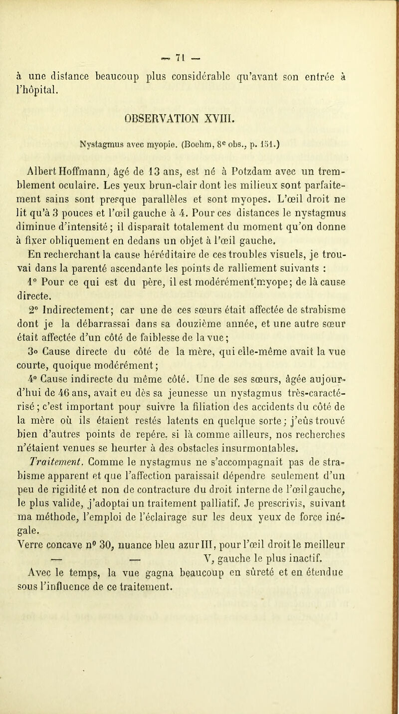 à une distance beaucoup plus considérable qu’avant son entrée à l’hôpital. OBSERVATION XVIII. Nystagmus avec myopie. (Boelim, 8eobs., p. 151.) Albert Hoffmann, âgé de 13 ans, est né à Potzdam avec un trem- blement oculaire. Les yeux brun-clair dont les milieux sont parfaite- ment sains sont presque parallèles et sont myopes. L’œil droit ne lit qu’à 3 pouces et l’œil gauche à 4. Pour ces distances le nystagmus diminue d’intensité; il disparait totalement du moment qu’on donne à fixer obliquement en dedans un objet à l’œil gauche. En recherchant la cause héréditaire de ces troubles visuels, je trou- vai dans la parenté ascendante les points de ralliement suivants : 1° Pour ce qui est du père, il est modérément;myope; de là cause directe. 2° Indirectement; car une de ces sœurs était affectée de strabisme dont je la débarrassai dans sa douzième année, et une autre sœur était affectée d’un côté de faiblesse de la vue; 3° Cause directe du côté de la mère, qui elle-même avait la vue courte, quoique modérément ; 4° Cause indirecte du même côté. Une de ses sœurs, âgée aujour- d’hui de 46 ans, avait eu dès sa jeunesse un nystagmus très-caracté- risé ; c’est important pour suivre la filiation des accidents du côté de la mère où ils étaient restés latents en quelque sorte; j’eûstrouvé bien d’autres points de repère, si là comme ailleurs, nos recherches n’étaient venues se heurter à des obstacles insurmontables. Traitement. Comme le nystagmus ne s’accompagnait pas de stra- bisme apparent et que l’affection paraissait dépendre seulement d’un peu de rigidité et non de contracture du droit interne de l’œil gauche, le plus valide, j’adoptai un traitement palliatif. Je prescrivis, suivant ma méthode, l’emploi de l’éclairage sur les deux yeux de force iné- gale. Verre concave n° 30, nuance bleu azur III, pour l’œil droit le meilleur •— — V, gauche le plus inactif. Avec le temps, la vue gagna beaucoup en sûreté et en étendue sous l’influence de ce traitement.