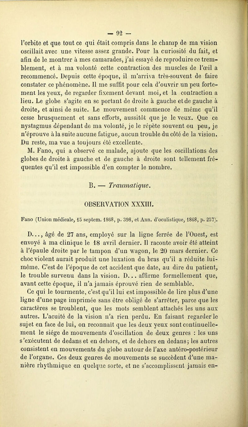 l’orbite et que tout ce qui était compris dans le champ de ma vision oscillait avec une vitesse assez grande. Pour la curiosité du fait, et afin de le montrer à mes camarades, j’ai essayé de reproduire ce trem- blement, et à ma volonté cette contraction des muscles de l’œil a recommencé. Depuis cette époque, il m’arriva très-souvent de faire constater ce phénomène. Il me suffit pour cela d’ouvrir un peu forte- ment les yeux, de regarder fixement devant moi, et la contraction a lieu. Le globe s’agite en se portant de droite à gauche et de gauche à droite, et ainsi de suite. Le mouvement commence de même qu’il cesse brusquement et sans efforts, aussitôt que je le veux. Que ce nystagmus dépendant de ma volonté, je le répète souvent ou peu, je n’éprouve à la suite aucune fatigue, aucun trouble du côté de la vision. Du reste, ma vue a toujours été excellente. M. Fano, qui a observé ce malade, ajoute que les oscillations des globes de droite à gauche et de gauche à droite sont tellement fré- quentes qu’il est impossible d’en compter le nombre. B. — Traumatique. OBSERVATION NXXIII. Fano (Union médicale, 15 septem. 1868, p. 398, et Ann. d’oculistique, 1868, p. 257). D..., âgé de 27 ans, employé sur la ligne ferrée de l’Ouest, est envoyé à ma clinique le 18 avril dernier. Il raconte avoir été atteint à l’épaule droite par le tampon d’un wagon, le 20 mars dernier. Ce choc violent aurait produit une luxation du bras qu’il a réduite lui- même. C’est de l’époque de cet accident que date, au dire du patient, le trouble survenu dans la vision. D... affirme formellement que, avant cette époque, il n’a jamais éprouvé rien de semblable. Ce qui le tourmente, c’est qu’il lui est impossible de lire plus d’une ligne d’une page imprimée sans être obligé de s’arrêter, parce que les caractères se troublent, que les mots semblent attachés les uns aux autres. L’acuité de la vision n’a rien perdu. En faisant regarder ie sujet en face de lui, on reconnaît que les deux yeux sont continuelle- ment le siège de mouvements d’oscillation de deux genres : les uns s’exécutent de dedans et en dehors, et de dehors en dedans; les autres consistent en mouvements du globe autour de l’axe antéro-postérieur de l’organe. Ces deux genres de mouvements se succèdent d’une ma- nière rhythmique en quelque sorte, et ne s’accomplissent jamais en-