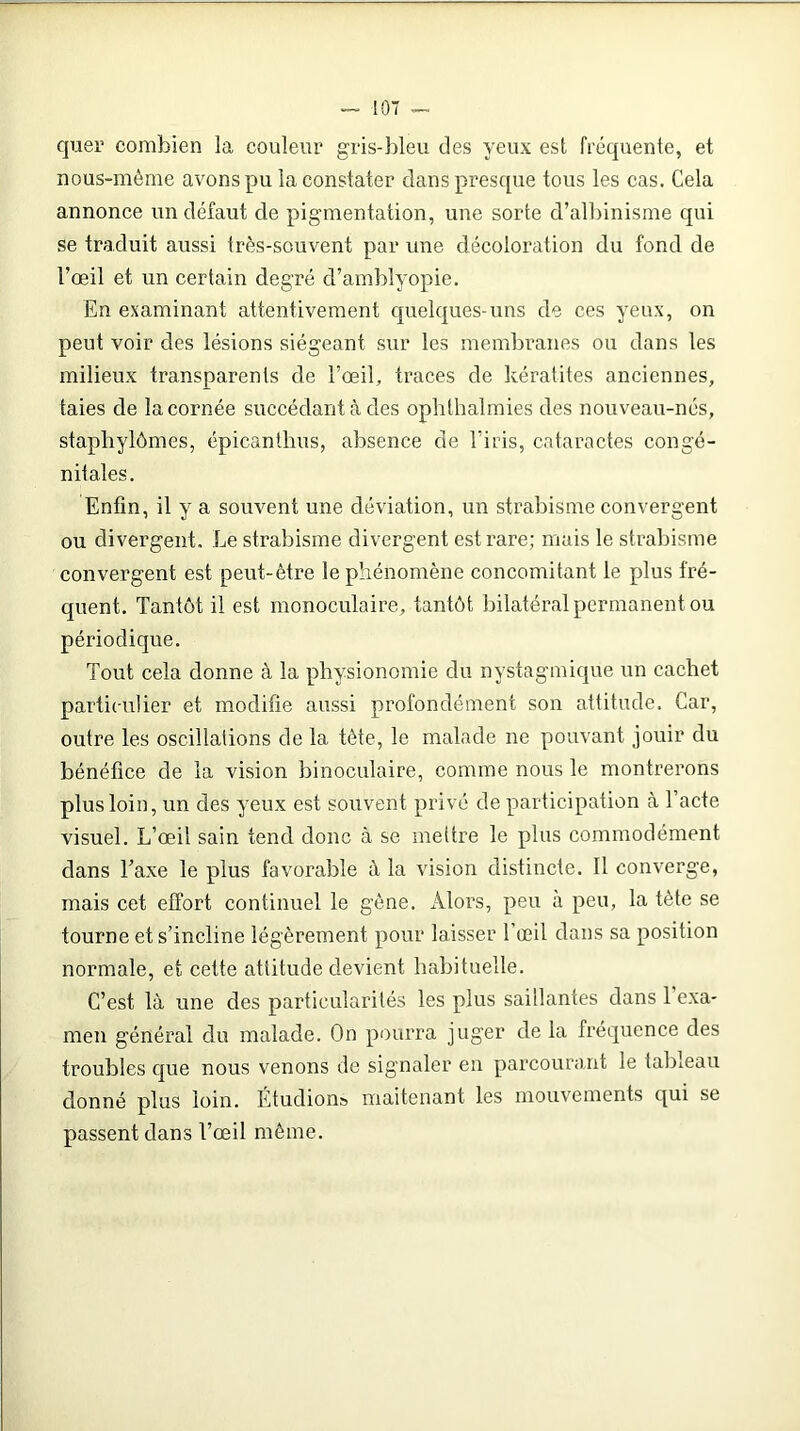 quer combien la couleur gris-bleu des yeux est frequente, et nous-mème avons pu la constater dans presque tous les cas. Cela annonce un défaut de pigmentation, une sorte cl’albinisme qui se traduit aussi très-souvent par une décoloration du fond de l’œil et un certain degré d’amblyopie. En examinant attentivement quelques-uns de ces yeux, on peut voir des lésions siégeant sur les membranes ou dans les milieux transparents de l’œil, traces de kératites anciennes, taies de la cornée succédant à des ophlhalmies des nouveau-nés, staphylômes, épicanthus, absence de l’iris, cataractes congé- nitales. Enfin, il y a souvent une déviation, un strabisme convergent ou divergent. Le strabisme divergent est rare; mais le strabisme convergent est peut-être le phénomène concomitant le plus fré- quent. Tantôt il est monoculaire, tantôt bilatéral permanent ou périodique. Tout cela donne à la physionomie du nystagmique un cachet particulier et modifie aussi profondément son attitude. Car, outre les oscillations de 1a. tète, le malade ne pouvant jouir du bénéfice de la vision binoculaire, comme nous le montrerons plus loin, un des yeux est souvent privé de participation à l’acte visuel. L’œil sain tend donc à se mettre le plus commodément dans Taxe le plus favorable à la vision distincte. Il converge, mais cet effort continuel le gène. Alors, peu à peu, la tète se tourne et s’incline légèrement pour laisser l’œil dans sa position normale, et cette attitude devient habituelle. C’est là une des particularités les plus saillantes dans 1 exa- men général du malade. On pourra juger de la fréquence des troubles que nous venons de signaler en parcourant le tableau donné plus loin. Étudions maitenant les mouvements qui se passent dans l’œil môme.