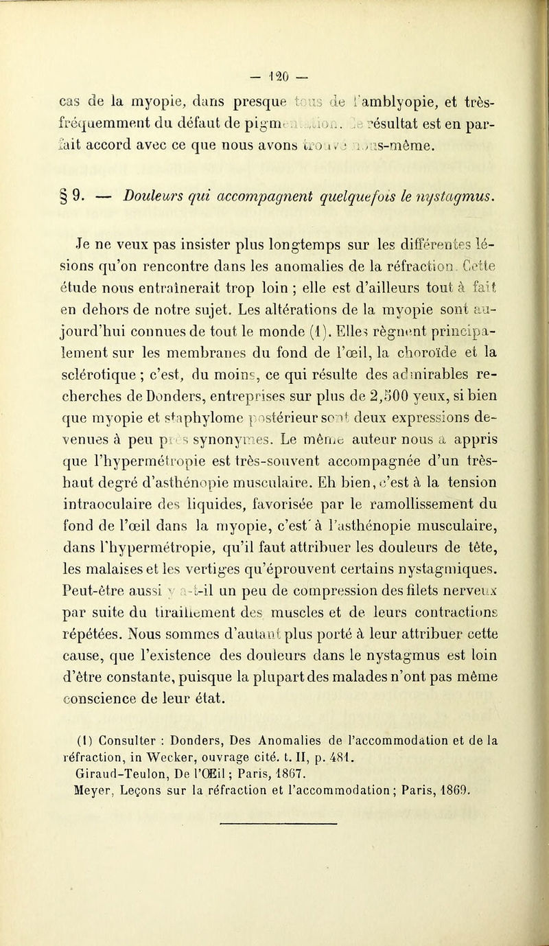 cas de la myopie, dans presque tais de i'amblyopie, et très- fréquemment du défaut de pigm- mon. ’ésultat est en par- fait accord avec ce que nous avons trou»' • ; ms-mème. §9. — Douleurs qui accompagnent quelquefois le nystagmus. Je ne veux pas insister plus longtemps sur les différentes lé- sions qu’on rencontre dans les anomalies de la réfraction. Cette étude nous entraînerait trop loin ; elle est d’ailleurs tout à fait en dehors de notre sujet. Les altérations de la myopie sont au- jourd’hui connues de tout le monde (1). Elles régnent principa- lement sur les membranes du fond de l’œil, la choroïde et la sclérotique ; c’est, du moins, ce qui résulte des admirables re- cherches de Donders, entreprises sur plus de 2,500 yeux, si bien que myopie et staphylome postérieur sont deux expressions de- venues à peu pu s synonymes. Le même auteur nous a appris que l’hypermétropie est très-souvent accompagnée d’un très- haut degré d’asthénopie musculaire. Eh bien, c’est à la tension intraoculaire des liquides, favorisée par le ramollissement du fond de l’œil dans la myopie, c’est' à l’asthénopie musculaire, dans l’hypermétropie, qu’il faut attribuer les douleurs de tête, les malaises et les vertiges qu’éprouvent certains nystagmiques. Peut-être aussi y -L-il un peu de compression des filets nerveux par suite du tiraillement des muscles et de leurs contractions répétées. Nous sommes d’autant plus porté à leur attribuer cette cause, que l’existence des douleurs dans le nystagmus est loin d’être constante, puisque la plupart des malades n’ont pas même conscience de leur état. (I) Consulter : Donders, Des Anomalies de l’accommodation et delà réfraction, in Wecker, ouvrage cité. t. II, p. 481. Giraud-Teulon, De l’Œil ; Paris, 1867. Meyer, Leçons sur la réfraction et l’accommodation; Paris, 1869.