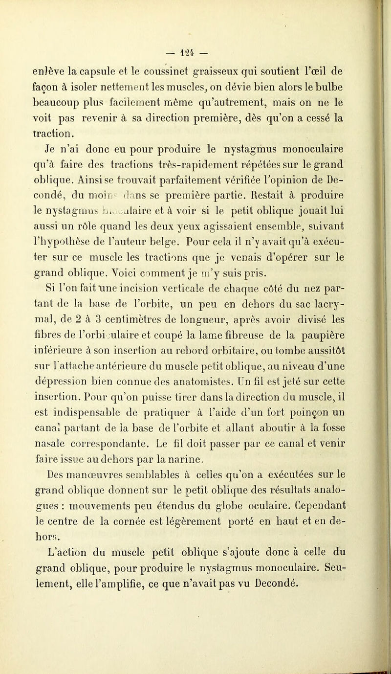 enlève la capsule et le coussinet graisseux qui soutient l’œil de façon à isoler nettement les muscles,, on dévie bien alors le bulbe beaucoup plus facilement même qu’autrement, mais on ne le voit pas revenir à sa direction première, dès qu’on a cessé la traction. Je n’ai donc eu pour produire le nystagmus monoculaire qu’à faire des tractions très-rapidement répétées sur le grand oblique. Ainsi se trouvait parfaitement vérifiée l’opinion de De- condé, du moir dans se première partie. Restait à produire le nystagmus b.salaire et à voir si le petit oblique jouait lui aussi un rôle quand les deux yeux agissaient ensemble, suivant l’hypothèse de l’auteur belge. Pour cela il n’v avait qu’à exécu- ter sur ce muscle les tractions que je venais d’opérer sur le grand oblique. Voici comment je m’y suis pris. Si l’on fait une incision verticale de chaque côté du nez par- tant de la base de l’orbite, un peu en dehors du sac lacry- mal, de 2 à 3 centimètres de longueur, après avoir divisé les fibres de l’orbi ulaire et coupé la lame fibreuse de la paupière inférieure à son insertion au rebord orbitaire, ou tombe aussitôt sur l'attache antérieure du muscle petit oblique, au niveau d’une dépression bien connue des anatomistes. Un fil est jeté sur cette insertion. Pour qu’on puisse tirer dans la direction du muscle, il est indispensable de pratiquer à l’aide d’un fort poinçon un canal partant de la base de l’orbite et allant aboutir à la fosse nasale correspondante. Le fil doit passer par ce canal et venir faire issue au dehors par la narine. Des manœuvres semblables à celles qu’on a exécutées sur le grand oblique donnent sur le petit oblique des résultats analo- gues : mouvements peu étendus du globe oculaire. Cependant le centre de la cornée est légèrement porté en haut et en de- hors. L’action du muscle petit oblique s’ajoute donc à celle du grand oblique, pour produire le nystagmus monoculaire. Seu- lement, elle l’amplifie, ce que n’avait pas vu Decondé.