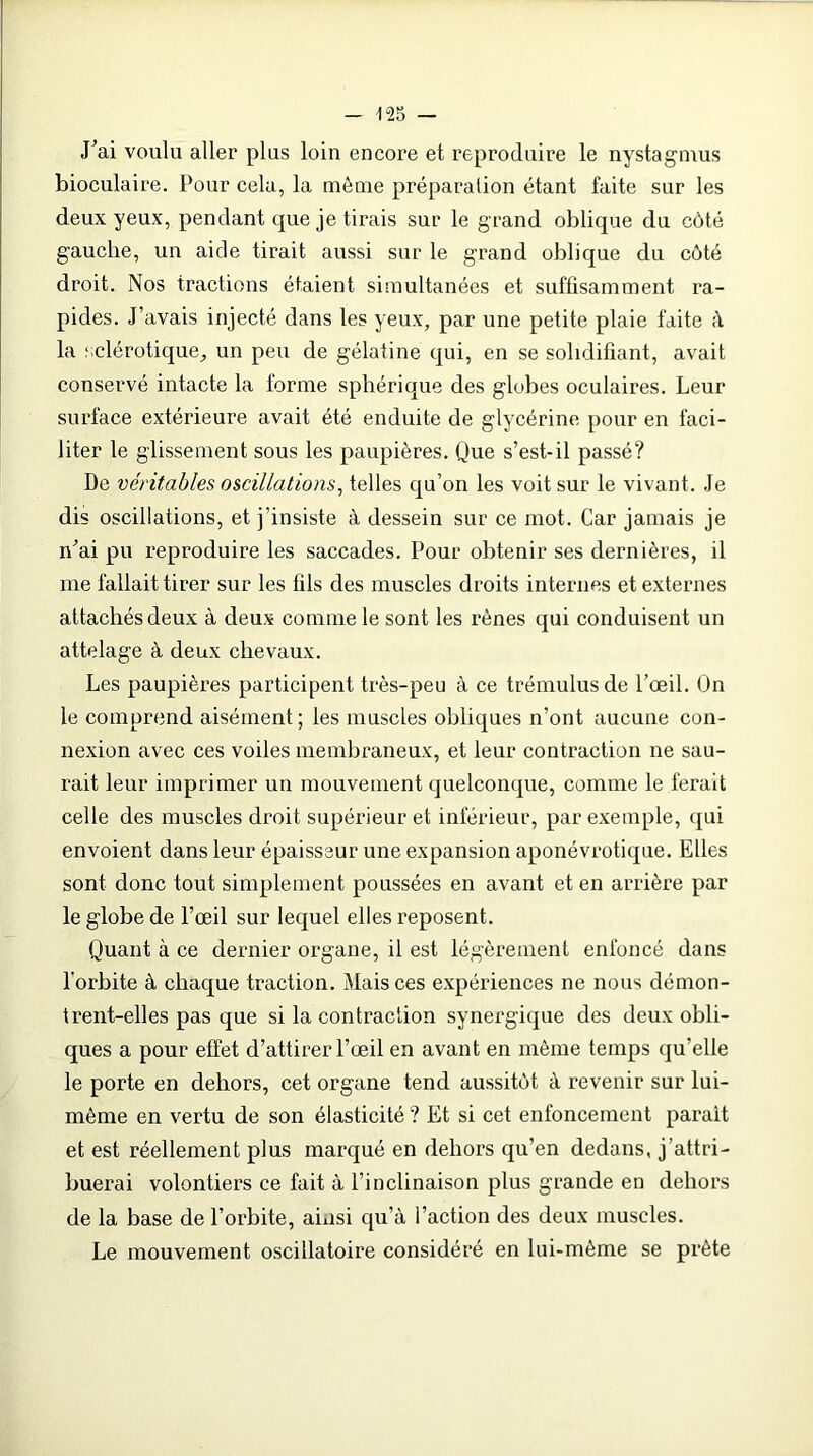 J’ai voulu aller plus loin encore et reproduire le nystagmus bioculaire. Pour cela, la môme préparation étant faite sur les deux yeux, pendant que je tirais sur le grand oblique du côté gauche, un aide tirait aussi sur le grand oblique du côté droit. Nos tractions étaient simultanées et suffisamment ra- pides. J’avais injecté dans les yeux, par une petite plaie faite à la sclérotique, un peu de gélatine qui, en se solidifiant, avait conservé intacte la forme sphérique des globes oculaires. Leur surface extérieure avait été enduite de glycérine pour en faci- liter le glissement sous les paupières. Que s’est-il passé? De véritables oscillations, telles qu’on les voit sur le vivant. Je dis oscillations, et j’insiste à dessein sur ce mot. Car jamais je n’ai pu reproduire les saccades. Pour obtenir ses dernières, il me fallait tirer sur les fils des muscles droits internes et externes attachés deux à deux comme le sont les rênes qui conduisent un attelage à deux chevaux. Les paupières participent très-peu à ce trémulusde l’œil. On le comprend aisément; les muscles obliques n’ont aucune con- nexion avec ces voiles membraneux, et leur contraction ne sau- rait leur imprimer un mouvement quelconque, comme le ferait celle des muscles droit supérieur et inférieur, par exemple, qui envoient dans leur épaisseur une expansion aponévrotique. Elles sont donc tout simplement poussées en avant et en arrière par le globe de l’œil sur lequel elles reposent. Quant à ce dernier organe, il est légèrement enfoncé dans l'orbite à chaque traction. Mais ces expériences ne nous démon- trent-elles pas que si la contraction synergique des deux obli- ques a pour effet d’attirer l’œil en avant en même temps qu’elle le porte en dehors, cet organe tend aussitôt à revenir sur lui- même en vertu de son élasticité ? Et si cet enfoncement parait et est réellement plus marqué en dehors qu’en dedans, j’attri- buerai volontiers ce fait à l’inclinaison plus grande en dehors de la base de l’orbite, ainsi qu’à l’action des deux muscles. Le mouvement oscillatoire considéré en lui-mème se prête