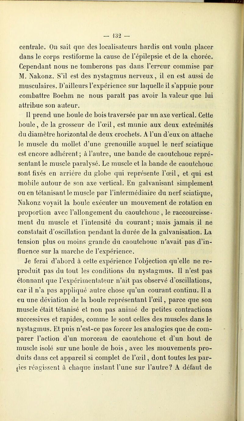 centrale. On sait que des localisateurs hardis ont voulu placer dans le corps restiforme la cause de l’épilepsie et de ia chorée. Cependant nous ne tomberons pas dans l’erreur commise par M. Nakonz. S’il est des nystagmus nerveux, il en est aussi de musculaires. D’ailleurs l’expérience sur laquelle il s’appuie pour combattre Boehm ne nous paraît pas avoir la valeur que lui attribue son auteur. Il prend une boule de bois traversée par un axe vertical. Cette boule, de la grosseur de l’œil, est munie aux deux extrémités du diamètre horizontal de deux crochets. A l’un d’eux on attache le muscle du mollet d’une grenouille auquel le nerf sciatique est encore adhérent ; à l’autre, une bande de caoutchouc repré- sentant le muscle paralysé. Le muscle et la bande de caoutchouc sont fixés en arrière du globe qui représente l’œil, et qui est mobile autour de son axe vertical. En galvanisant simplement ou en tétanisant le muscle par l’intermédiaire du nerf sciatique, Nakonz voyait la boule exécuter un mouvement de rotation en proportion avec l’allongement du caoutchouc , le raccourcisse- ment du muscle et l’intensité du courant ; mais jamais il ne constatait d’oscillation pendant la durée de la galvanisation. La tension plus ou moins grande du caoutchouc n'avait pas d’in- fluence sur la marche de l’expérience. Je ferai d’abord à cette expérience l’objection qu’elle ne re- produit pas du tout les conditions du nystagmus. Il n’est pas étonnant que l’expérimentateur n’ait pas observé d’oscillations, car il n’a pas appliqué autre chose qu’un courant continu. Il a eu une déviation de la boule représentant l’œil, parce que son muscle était tétanisé et non pas animé de petites contractions successives et rapides, comme le sont celles des muscles dans le nystagmus. Et puis n’est-ce pas forcer les analogies que de com- parer l’action d’un morceau de caoutchouc et d’un bout de muscle isolé sur une boule de bois , avec les mouvements pro- duits dans cet appareil si complet de l’œil, dont toutes les par- ties réagissent à chaque instant l’une sur l’autre? À défaut de