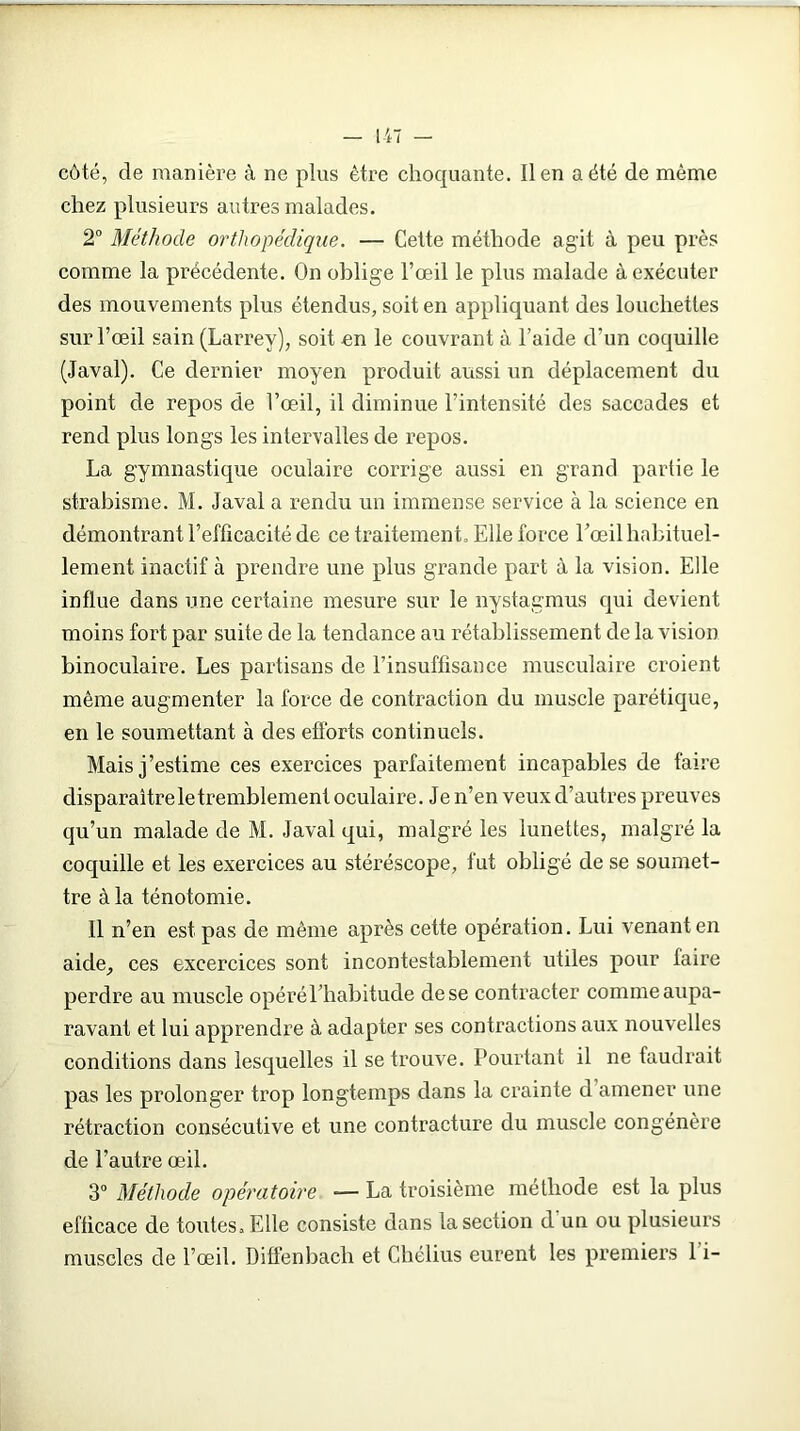 côté, de manière à ne plus être choquante, lien a été de même chez plusieurs autres malades. 2° Méthode orthopédique. — Cette méthode ag'it à peu près comme la précédente. On oblige l’œil le plus malade à exécuter des mouvements plus étendus, soit en appliquant des loucliettes sur l’œil sain (Larrey), soit -en le couvrant à l’aide d’un coquille (Javal). Ce dernier moyen produit aussi un déplacement du point de repos de l’œil, il diminue l’intensité des saccades et rend plus longs les intervalles de repos. La gymnastique oculaire corrige aussi en grand partie le strabisme. M. Javal a rendu un immense service à la science en démontrant l’efficacité de ce traitement. Elle force l’œil habituel- lement inactif à prendre une plus grande part à la vision. Elle influe dans une certaine mesure sur le nystagmus qui devient moins fort par suite de la tendance au rétablissement de la vision binoculaire. Les partisans de l’insuffisance musculaire croient même augmenter la force de contraction du muscle parétique, en le soumettant à des efforts continuels. Mais j’estime ces exercices parfaitement incapables de faire disparaître le tremblement oculaire. Je n’en veux d’autres preuves qu’un malade de M. Javal qui, malgré les lunettes, malgré la coquille et les exercices au stéréscope, fut obligé de se soumet- tre à la ténotomie. Il n’en est pas de même après cette opération. Lui venant en aide, ces excercices sont incontestablement utiles pour faire perdre au muscle opéré l’habitude de se contracter comme aupa- ravant et lui apprendre à adapter ses contractions aux nouvelles conditions dans lesquelles il se trouve. Pourtant il ne faudrait pas les prolonger trop longtemps dans la crainte d amener une rétraction consécutive et une contracture du muscle congénère de l’autre œil. 3° Méthode opératoire -— La troisième méthode est la plus efficace de toutes. Elle consiste dans la section d un ou plusieurs