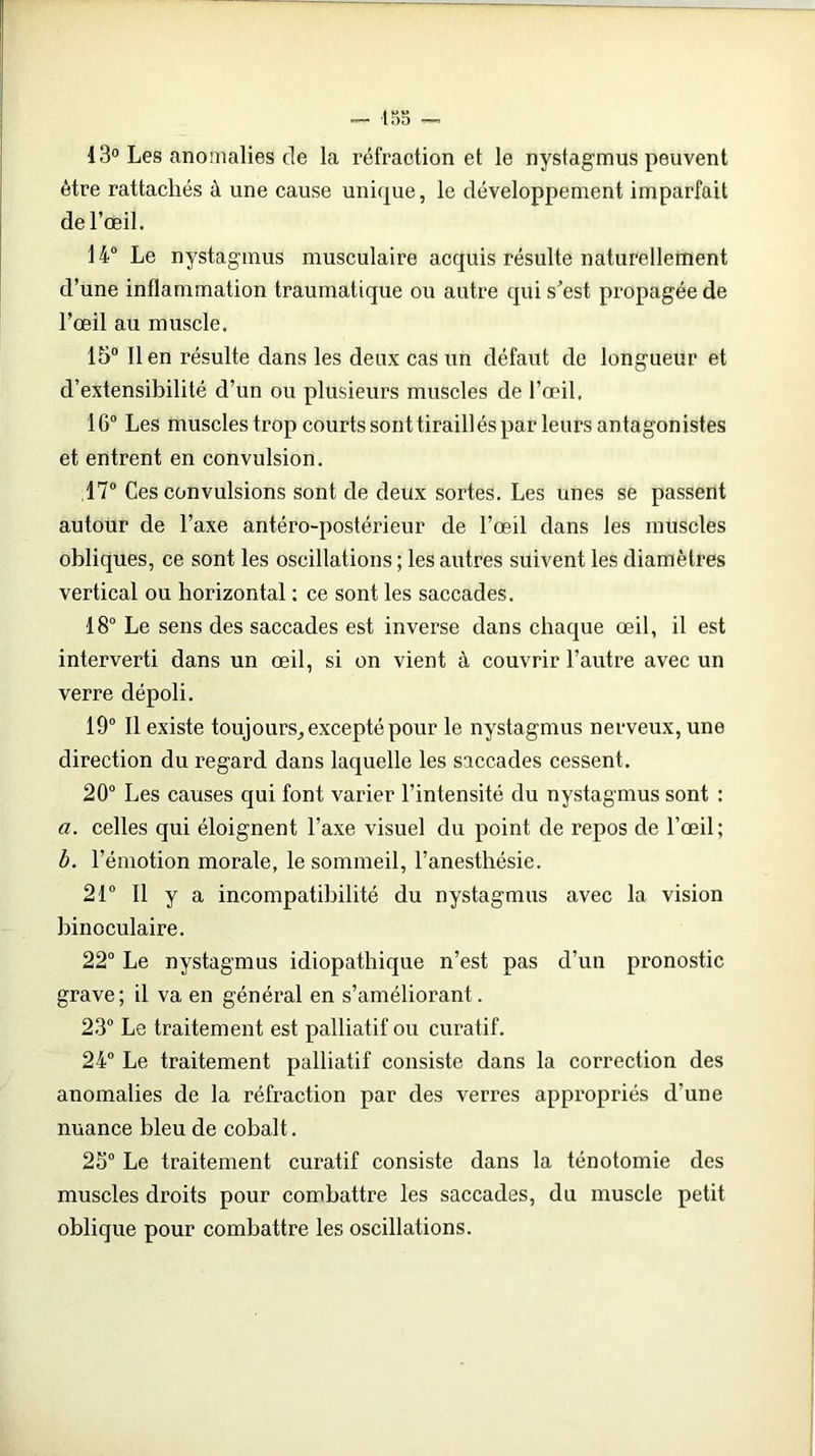 — 155 — 13° Les anomalies de la réfraction et le nystagmus peuvent être rattachés à une cause unique, le développement imparfait de l’œil. 14° Le nystagmus musculaire acquis résulte naturellement d’une inflammation traumatique ou autre qui s'est propagée de l’œil au muscle. 15° lien résulte dans les deux cas un défaut de longueur et d’extensibilité d’un ou plusieurs muscles de l’œil, 16° Les muscles trop courts sont tiraillés par leurs antagonistes et entrent en convulsion. 17° Ces convulsions sont de deux sortes. Les unes se passent autour de l’axe antéro-postérieur de l’œil dans les muscles obliques, ce sont les oscillations ; les autres suivent les diamètres vertical ou horizontal : ce sont les saccades. 18° Le sens des saccades est inverse dans chaque œil, il est interverti dans un œil, si on vient à couvrir l’autre avec un verre dépoli. 19° Il existe toujours, excepté pour le nystagmus nerveux, une direction du regard dans laquelle les saccades cessent. 20° Les causes qui font varier l’intensité du nystagmus sont : a. celles qui éloignent l’axe visuel du point de repos de l’œil; b. l’émotion morale, le sommeil, l’anesthésie. 21° Il y a incompatibilité du nystagmus avec la vision binoculaire. 22° Le nystagmus idiopathique n’est pas d’un pronostic grave; il va en général en s’améliorant. 23° Le traitement est palliatif ou curatif. 24° Le traitement palliatif consiste dans la correction des anomalies de la réfraction par des verres appropriés d'une nuance bleu de cobalt. 25° Le traitement curatif consiste dans la ténotomie des muscles droits pour combattre les saccades, du muscle petit oblique pour combattre les oscillations.