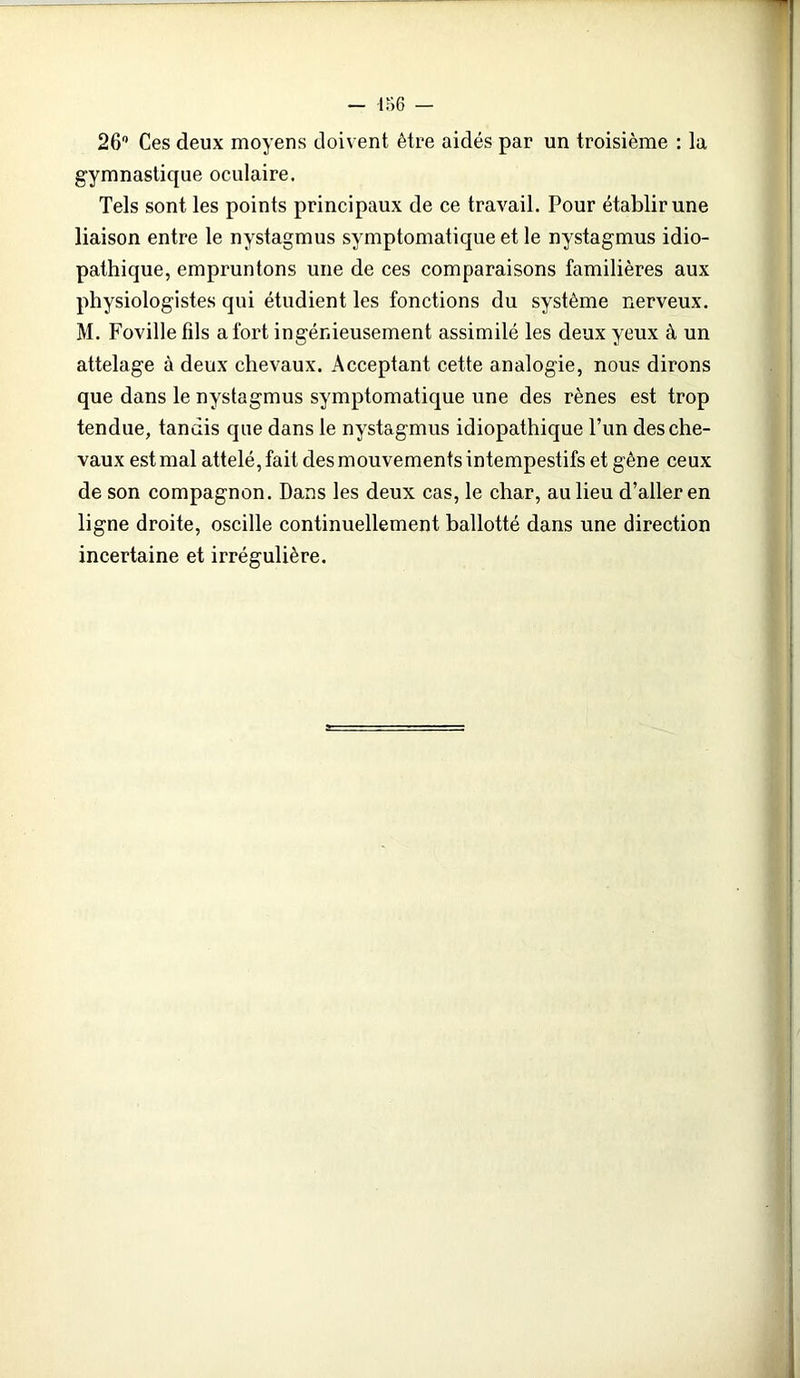 26° Ces deux moyens doivent être aidés par un troisième : la gymnastique oculaire. Tels sont les points principaux de ce travail. Pour établir une liaison entre le nystagmus symptomatique et le nystagmus idio- pathique, empruntons une de ces comparaisons familières aux physiologistes qui étudient les fonctions du système nerveux. M. Foville fils a fort ingénieusement assimilé les deux yeux à un attelage à deux chevaux. Acceptant cette analogie, nous dirons que dans le nystagmus symptomatique une des rênes est trop tendue, tandis que dans le nystagmus idiopathique l’un des che- vaux est mal attelé, fait des mouvements intempestifs et gène ceux de son compagnon. Dans les deux cas, le char, au lieu d’aller en ligne droite, oscille continuellement ballotté dans une direction incertaine et irrégulière.