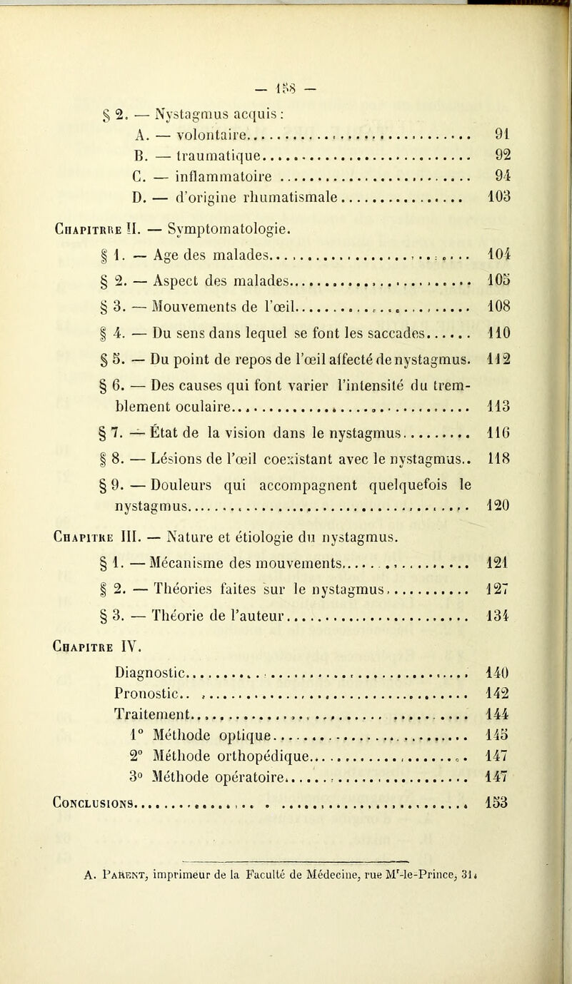 - 1^8 - § 2. — Nystagmus acquis: A. — volontaire 91 B. — traumatique 92 C. — inflammatoire 94 D. — d’origine rhumatismale 103 Ciiapitrue !I. — Symptomatologie. | 1. — Age des malades ...... 104 § 2. — Aspect des malades 105 § 3. — Mouvements de l’œil , . 108 § 4. — Du sens dans lequel se font les saccades 110 § 5. — Du point de repos de l’œil affecté de nystagmus. 112 § 6. — Des causes qui font varier l’intensité du trem- blement oculaire 113 § 7. — État de la vision dans le nystagmus 116 | 8. — Lésions de l’œil coexistant avec le nystagmus.. 118 § 9. — Douleurs qui accompagnent quelquefois le nystagmus 120 Chapitre III. — Nature et étiologie du nystagmus. § 1. — Mécanisme des mouvements 121 § 2. — Théories faites sur le nystagmus 127 § 3. — Théorie de l’auteur 134 Chapitre IY. Diagnostic 140 Pronostic.. 142 Traitement.., .... 144 1° Méthode optique 145 2° Méthode orthopédique... «. 147 3° Méthode opératoire 147 Conclusions 153 A. Parent, imprimeur de la Faculté de Médecine, rue Mr-le-Prince, 31