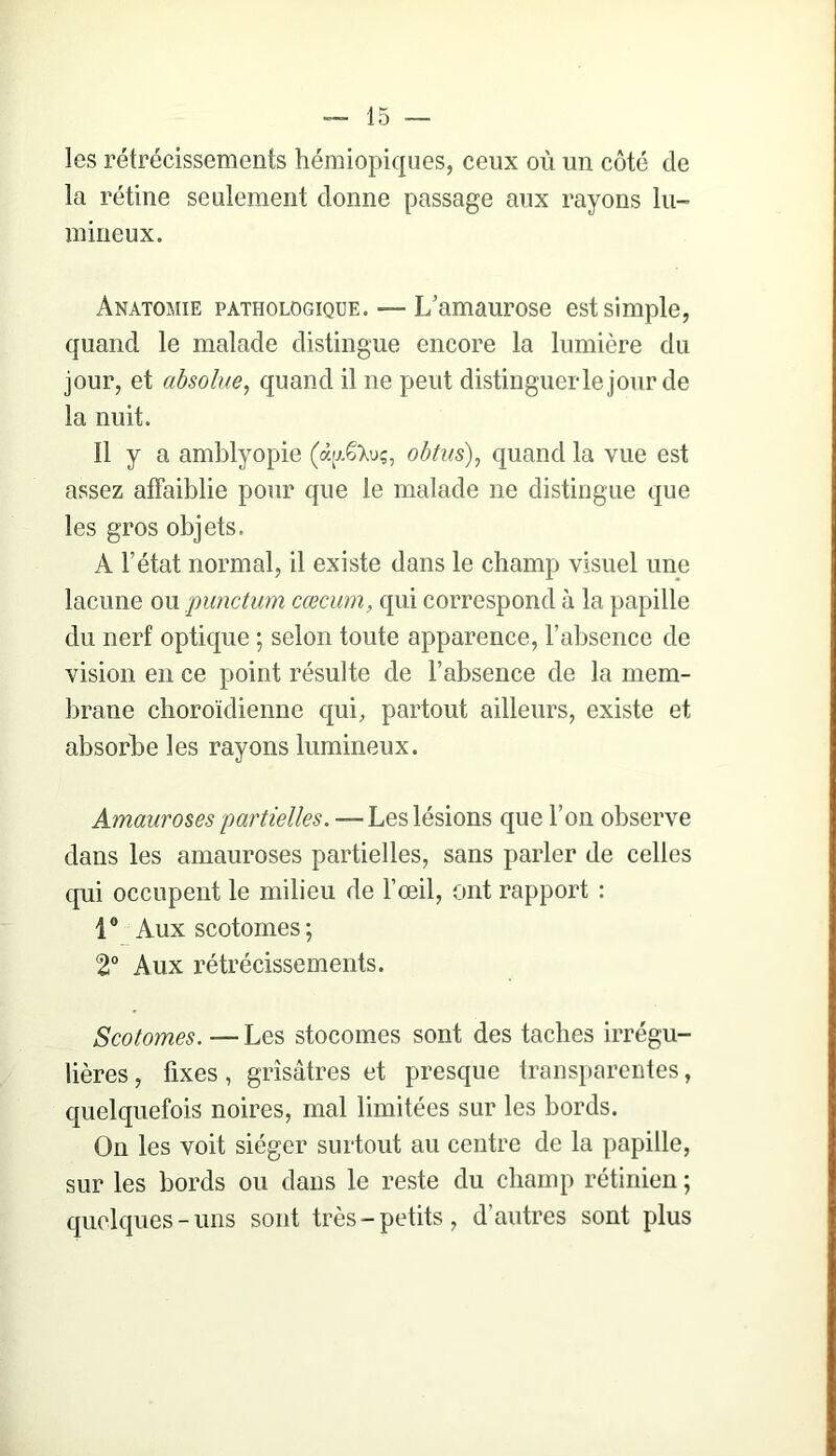 les rétrécissements hémiopiqiies, ceux où un côté de la rétine seulement donne passage aux rayons lu- mineux. Anatomie pathologique. — L’amaurose est simple, quand le malade distingue encore la lumière du jour, et absolue^ quand il ne peut distinguer le jour de la nuit. n y a amblyopie (à[xêXu;, ohtus)^ quand la vue est assez affaiblie pour que le malade ne distingue que les gros objets. A l’état normal, il existe dans le champ visuel une lacune ou pimctvm cæcum, qui correspond à la papille du nerf optique ; selon toute apparence, l’absence de vision en ce point résulte de l’absence de la mem- brane choroïdienne qui, partout ailleurs, existe et absorbe les rayons lumineux. Amauroses partielles. — Les lésions que l’on observe dans les amauroses partielles, sans parler de celles qui occupent le milieu de l’œil, ont rapport : 1® Auxscotomes; 2“ Aux rétrécissements. Scotomes. — Les stocomes sont des taches irrégu- lières , fixes, grisâtres et presque transparentes, quelquefois noires, mal limitées sur les bords. On les voit siéger surtout au centre de la papille, sur les bords ou dans le reste du champ rétinien ; quelques-uns sont très-petits, d’autres sont plus