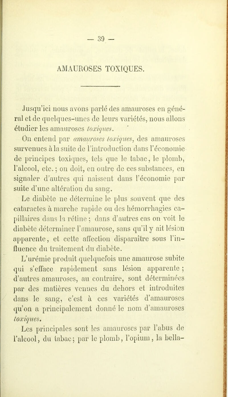 AMAUROSES TOXIQUES. Jusqu’ici nous avons parlé des amauroses en géné- ral et de quelques-unes de leurs variétés, nous allons étudier les amauroses toxiques. On entend par amauroses toxiques., des amauroses survenues à la suite de rintroduction dans l’économie de principes toxiques, tels que le tabac, le plomb, l’alcool, etc. ; on doit, en outre de ces substances, en signaler d’autres qui naissent dans l’économie par suite d’une altération du sang. Le diabète ne détermine le plus souvent que des cataractes à marche rapide ou des hémorrhagies ca- pillaires dans la rétine ; dans d’autres cas on voit le diabète déterminer l’amaurose, sans qu’il y ait lésion apparente, et cette affection disparaître sous l’in- fluence du traitement du diabète. L’urémie produit quelquefois une amaurose subite qui s’efface rapidement sans lésion apparente ; d’autres amauroses, au contraire, sont déterminées par des matières venues du dehors et introduites dans le sang, c’est à ces variétés d’amauroses qu’on a principalement donné le nom d’amauroses toxiques. Les principales sont les amauroses par l’abus de l’alcool, du tabac ; par le plomb, l’opium, la bella-