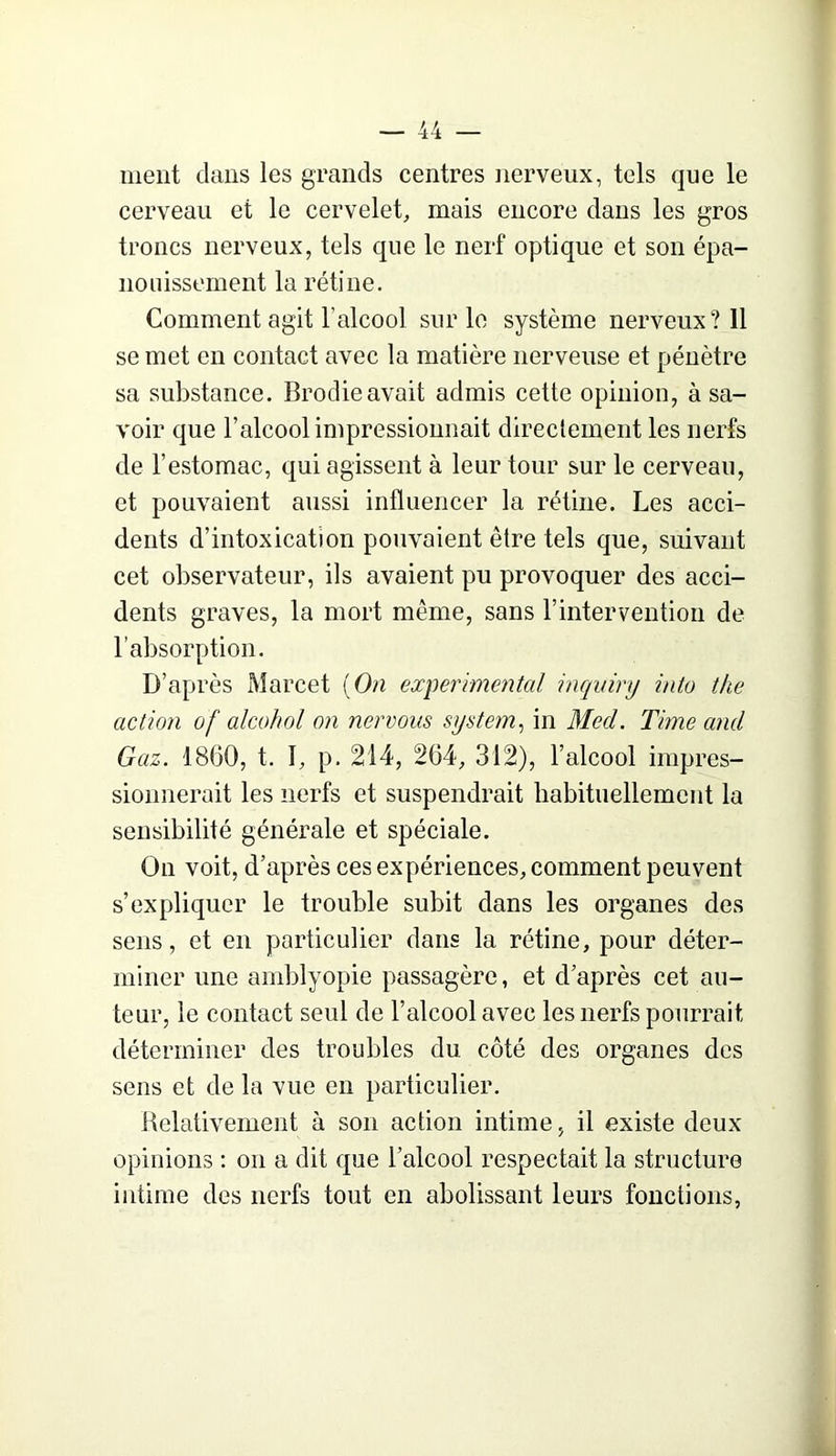 ment dans les grands centres nerveux, tels que le cerveau et le cervelet, mais encore dans les gros troncs nerveux, tels que le nerf optique et son épa- nouissement la rétine. Comment agit l’alcool sur le système nerveux? 11 se met en contact avec la matière nerveuse et pénètre sa substance. Brodieavait admis cette opinion, à sa- voir que l’alcool impressionnait direclement les nerfs de l’estomac, qui agissent à leur tour sur le cerveau, et pouvaient aussi influencer la rétine. Les acci- dents d’intoxication pouvaient être tels que, suivant cet observateur, ils avaient pu provoquer des acci- dents graves, la mort même, sans l’intervention de l’absorption. D’après Marcet [On experimental inquinj into the action of alcohol on nervous System^ in Med. Time and Gaz. 1860, t. I, p. 214, 264, 312), l’alcool impres- sionnerait les nerfs et suspendrait habituellement la sensibilité générale et spéciale. On voit, d’après ces expériences, comment peuvent s’expliquer le trouble subit dans les organes des sens, et en particulier dans la rétine, pour déter- miner une amblyopie passagère, et d’après cet au- teur, le contact seul de l’alcool avec les nerfs pourrait déterminer des troubles du. côté des organes des sens et de la vue en particulier. Relativement à son action intime, il existe deux opinions ; on a dit que l’alcool respectait la structure intime des nerfs tout en abolissant leurs fonctions,