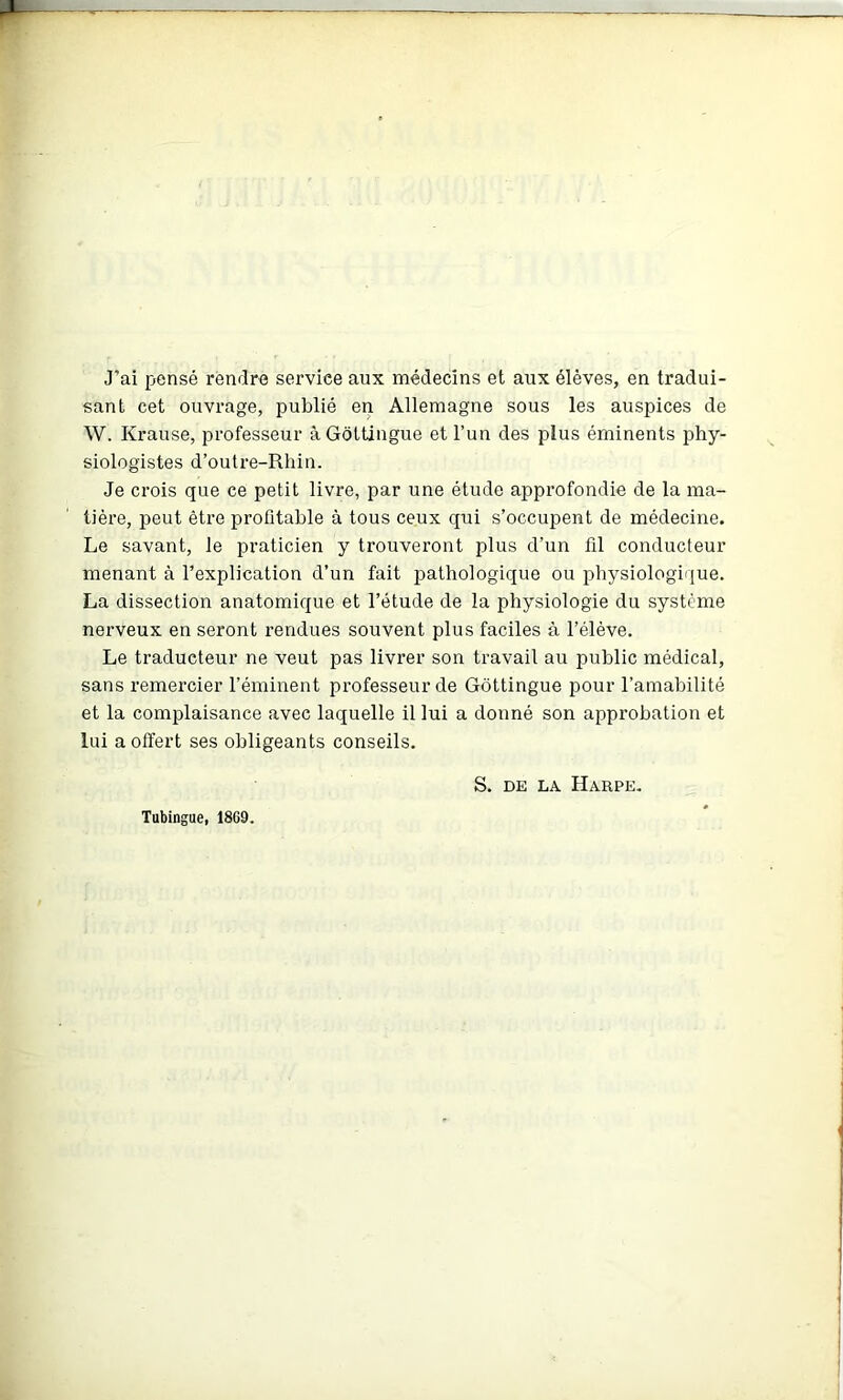 J’ai pensé rendre service aux médecins et aux élèves, en tradui- sant cet ouvrage, publié en Allemagne sous les auspices de W. Krause, professeur àGotUngue et l’un des plus éminents phy- siologistes d’outre-Rhin. Je crois que ce petit livre, par une étude appi’ofondie de la ma- tière, peut être profitable à tous ceux qui s’occupent de médecine. Le savant, le praticien y trouveront plus d’un fil conducteur menant à l’explication d’un fait j^athologique ou physiologique. La dissection anatomique et l’étude de la physiologie du système nerveux en seront rendues souvent plus faciles à l’élève. Le traducteur ne veut pas livrer son travail au public médical, sans remez’cier l’éminent professeur de Gôttingue pour l’amabilité et la complaisance avec laquelle il lui a donné son approbation et lui a offert ses obligeants conseils. S. DE LA Harpe. Tubingue, 1869.