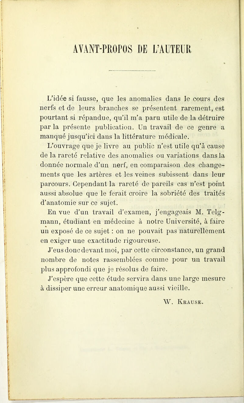 AVANT-PROPOS IIE L’AllTEM L’idée si fausse, que les anomalies dans le cours des nerfs et de leurs branches se présentent rarement, est pourtant si répandue, qu’il m’a paru utile de la détruire parla présente publication. Un travail de ce genre a manqué jusqu’ici dans la littérature médicale. L’ouvrage que je livre au public n’est utile qu’à cause de la rareté relative des anomalies ou variations dans la donnée normale d’un nerf, en comparaison des change- ments que les artères et les veines subissent dans leur parcours. Cependant la rareté de pareils cas n’est point aussi absolue que le ferait croire la sobriété des traités d’anatomie sur ce sujet. En vue d’un travail d’examen, j’engageais M. Telg- mann, étudiant en médecine à notre Université, à faire un exposé de ce sujet : on ne pouvait pas naturellement en exiger une exactitude rigoureuse. J’eus donc devant moi, par cette circonstance, un grand nombre de notes rassemblées comme pour un travail plus approfondi que je résolus de faire. J’espère que cette étude servira dans une large mesure à dissiper une erreur anatomique aussi vieille. W. Krause.