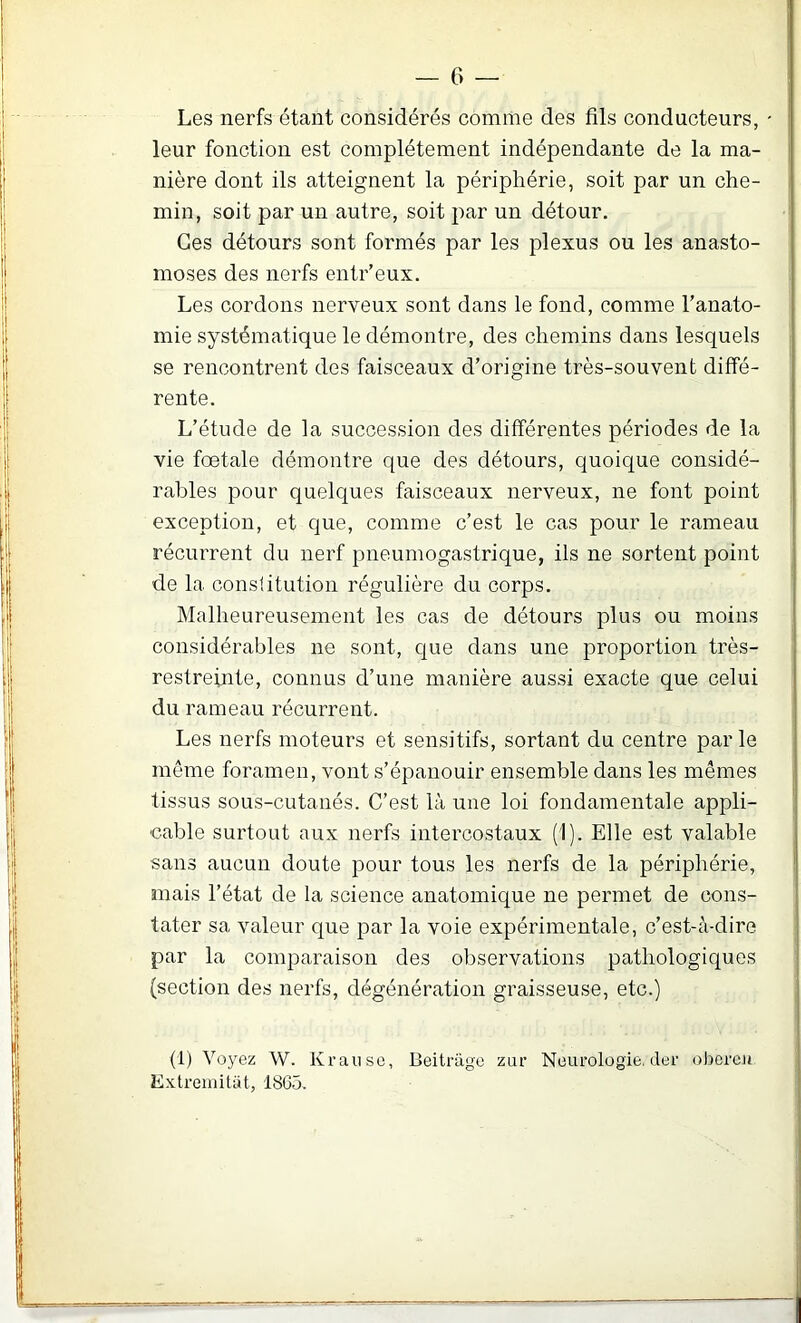 Les nerfs étant considérés comme des fils conducteurs, - leur fonction est complètement indépendante de la ma- nière dont ils atteignent la périphérie, soit par un che- min, soit par un autre, soit par un détour. Ces détours sont formés par les plexus ou les anasto- moses des nerfs entr’eux. Les cordons nerveux sont dans le fond, comme l’anato- mie systématique le démontre, des chemins dans lesquels se rencontrent des faisceaux d’origine très-souvent diffé- rente. L’étude de la succession des différentes périodes de la vie foetale démontre que des détours, quoique considé- rables pour quelques faisceaux nerveux, ne font point exception, et que, comme c’est le cas pour le rameau récurrent du nerf pneumogastrique, ils ne sortent point de la conslitution régulière du corps. Malheureusement les cas de détours plus ou moins considérables ne sont, que dans une proportion très- restreinte, connus d’une manière aussi exacte que celui du rameau récurrent. Les nerfs moteurs et sensitifs, sortant du centre parle même foramen, vont s’épanouir ensemble dans les mêmes tissus sous-cutanés. C’est là une loi fondamentale appli- cable surtout aux nerfs intercostaux (1). Elle est valable sans aucun doute pour tous les nerfs de la périphérie, mais l’état de la science anatomique ne permet de cons- tater sa valeur que par la voie expérimentale, c’est-à-dire par la comparaison des observations pathologiques (section des nerfs, dégénération graisseuse, etc.) (1) Voyez W. Kranse, Beitrage zur Neurologie, der oberc.it Exlremitat, 1865.