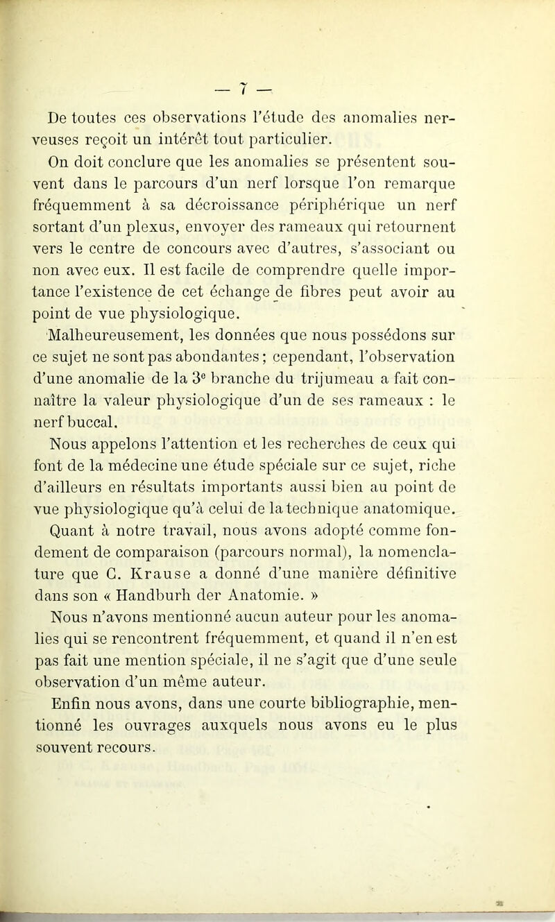 De toutes ces observations l’étude des anomalies ner- veuses reçoit un interet tout particulier. On doit conclure que les anomalies se présentent sou- vent dans le parcours d’un nerf lorsque l’on remarque fréquemment à sa décroissance périphérique un nerf sortant d’un plexus, envoyer des rameaux qui retournent vers le centre de concours avec d’autres, s’associant ou non avec eux. Il est facile de comprendre quelle impor- tance l’existence de cet échange de fibres peut avoir au point de vue physiologique. Malheureusement, les données que nous possédons sur ce sujet ne sont pas abondantes ; cependant, l’observation d’une anomalie de la 3® branche du trijumeau a fait con- naître la valeur physiologique d’un de ses rameaux : le nerf buccal. Nous appelons l’attention et les recherches de ceux qui font de la médecine une étude spéciale sur ce sujet, riche d’ailleurs en résultats importants aussi bien au point de vue physiologique qu’à celui de la technique anatomique. Quant à notre travaü, nous avons adopté comme fon- dement de comparaison (parcours normal), la nomencla- ture que G. Krause a donné d’une manière définitive dans son « Handburh der Anatomie. » Nous n’avons mentionné aucun auteur pour les anoma- lies qui se rencontrent fréquemment, et quand il n’en est pas fait une mention spéciale, il ne s’agit que d’une seule observation d’un même auteur. Enfin nous avons, dans une courte bibliographie, men- tionné les ouvrages auxquels nous avons eu le plus souvent recours. TX