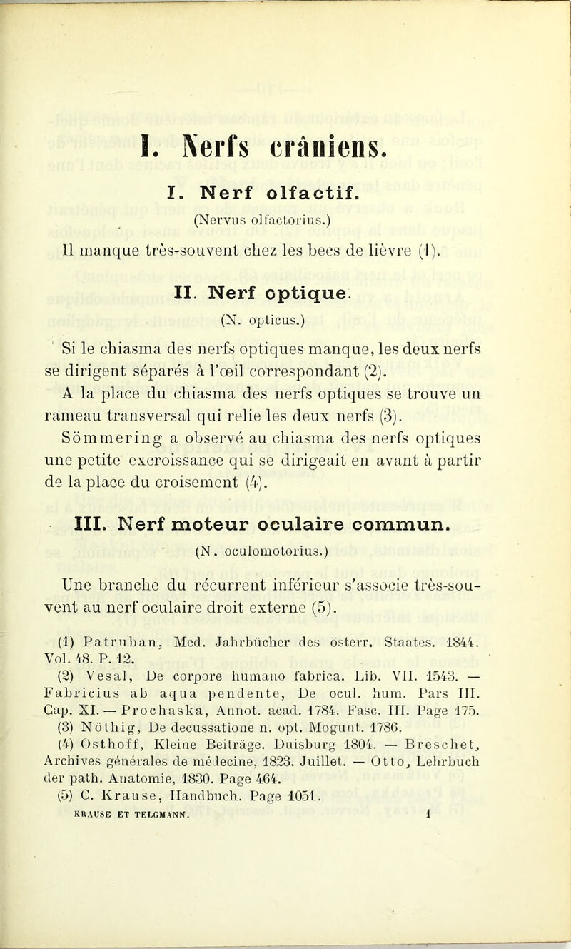 I. Nerf olfactif. (Nervus olfaclorius.) 11 manque très-souvent chez les becs de lièvre (I). II. Nerf optique. (X. opticus.) Si le cliiasma des nerfs optiques manque, les deux nerfs se dirigent séparés à l’œil correspondant (2). A la place du chiasma des nerfs optiques se trouve un rameau transversal qui relie les deux nerfs (3). Sommering a observé au chiasma des nerfs optiques une petite excroissance qui se dirigeait en avant à partir de la place du croisement (4). III. Nerf moteur oculaire commun. (N. oculomotorius.) Une branche du récurrent inférieur s’associe très-sou- vent au nerf oculaire droit externe (5). (1) Patruban, Med. Jahrbücher des ôsterr. Staates. 1844. Vol. 48. P. 13. (8) Vesal, De corpore liuinano l’abrica. Lib. VII. 1543. — Fabrieius ab aqiia pendente, De ocul. hum. Pars III. Cap. XI. — Prochaska, Aiinot. acad. 1784. Fasc. III. Page 175. (3) Nôlhig, De decussatione n. opt. Mogutit. 1786. (4) Osthoff, Kleiiie Beitrâge. Duisburg 1804. — Breschet, Archives générales de médecine, 1823. Juillet. — Otto, Lehrbuch der palh. Anatomie, 1830. Page 464. (5) G. Krause, Handbuch. Page 1051. KRAUSE ET TELGMANN. 1