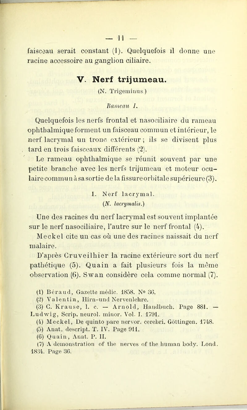 racine accessoire au ganglion ciliaire. V. Nerf trijumeau. (N. Trigeminus.) Rameau 1. Quelquefois les nerfs frontal et nasociliaire du rameau ophthalmique forment un fixisceau commun et intérieur, le nerf lacrymal un tronc extérieur ; ils se divisent plus tard en trois faisceaux différents (2). Le rameau ophthalmique se réunit souvent par une petite branche avec les nerfs trijumeau et moteur ocu- laire commu n à sasortie de la fissure orbitale supérieure (3). I. Nei’f lacrymal. (N. lacrymalis.) Une des racines du nerf lacrymal est souvent implantée sur le nerf nasociliaire, l’autre sur le nerf frontal (4), Meckel cite un cas où une des racines naissait du nerf inalaire. D’après Gruveilhier la racine extérieure sort du nerf pathétique (5). Quain a fait plusieurs fois la même observation (6). Swan considère cela comme normal (7). (1) Béraud, Gazelle médic. 1858. No 3C. (2) Valentin, Hirn-und Nervenlehre. (3) G. Krause, 1. c. — Arnold, Handbuch. Page 881. — Ludwig, Scrip. neurol. minor. Vol. I. 1791. (4) Meckel, De quinto pare nervor. cerehri. Gôltingen. 1748. (5) Anal, descript. T. IV. Page 911. (6) Quain, Anal. P. II. (7) A démonstration of the nerves nf the human body. Lond. 1834. Page 36.