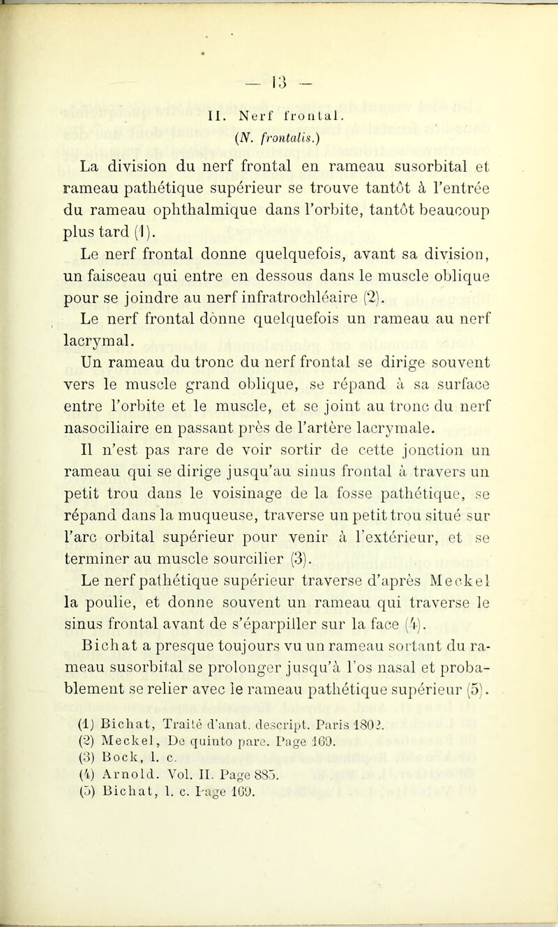 {N. frontalis.) La division du nerf frontal en rameau susorbital et rameau pathétique supérieur se trouve tantôt à l’entrée du rameau ophthalmique dans l’orbite, tantôt beaucoup plus tard (I ). Le nerf frontal donne quelquefois, avant sa division, un faisceau qui entre en dessous dans le muscle oblique pour se joindre au nerf infratrochléaire (2). Le nerf frontal donne quelquefois un rameau au nerf lacrymal. Un rameau du tronc du nerf frontal se dirige souvent vers le muscle grand oblique, se répand à sa surface entre l’orbite et le muscle, et se joint au tronc du nerf nasociliaire en passant près de l’artère lacrymale. Il n’est pas rare de voir sortir de cette jonction un rameau qui se dirige jusqu’au sinus frontal à travers un petit trou dans le voisinage de la fosse pathétique, se répand dans la muqueuse, traverse un petit trou situé sur l’arc orbital supérieur pour venir à l’extérieur, et se terminer au muscle sourcilier (3). Le nerf pathétique supérieur traverse d’après Meckel la poulie, et donne souvent un rameau qui traverse le sinus frontal avant de s’éparpiller sur la face ('i). Bichat a presque toujours vu un rameau sortant du ra- meau susorbital se prolonger jusqu’à l’os nasal et proba- blement se relier avec le rameau pathétique supérieur (5). (Ij Bichat, Traité d’anat. descript. Paris 1802. (’2) Meckel, De quiuto pare. Page 160. (3) Bock, 1. c. (4) Arnold. Vol. II. Page 883. (3) Bichat, 1. c. Page ICO.